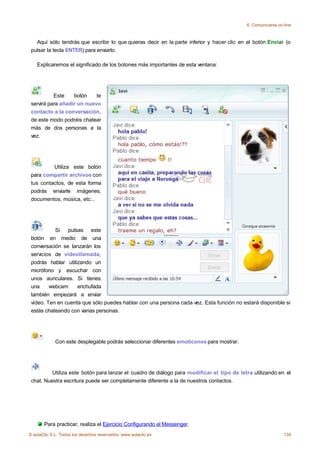 6. Comunicarse on-line



   Aquí sólo tendrás que escribir lo que quieras decir en la parte inferior y hacer clic en el botón Enviar (o
 pulsar la tecla ENTER) para enviarlo.

    Explicaremos el significado de los botones más importantes de esta ventana:




           Este    botón    te
 servirá para añadir un nuevo
 contacto a la conversación,
 de este modo podréis chatear
 más de dos personas a la
 vez.




          Utiliza este botón
 para compartir archivos con
 tus contactos, de esta forma
 podrás enviarle imágenes,
 documentos, música, etc...




           Si   pulsas este
 botón en medio de una
 conversación se lanzarán los
 servicios de videollamada,
 podrás hablar utilizando un
 micrófono y escuchar con
 unos auriculares. Si tienes
 una     webcam     enchufada
 también empezará a enviar
 vídeo. Ten en cuenta que sólo puedes hablar con una persona cada vez. Esta función no estará disponible si
 estás chateando con varias personas.




             Con este desplegable podrás seleccionar diferentes emoticonos para mostrar.




          Utiliza este botón para lanzar el cuadro de diálogo para modificar el tipo de letra utilizando en el
 chat. Nuestra escritura puede ser completamente diferente a la de nuestros contactos.




       Para practicar, realiza el Ejercicio Configurando el Messenger.
© aulaClic S.L. Todos los derechos reservados. www.aulaclic.es                                               134
 