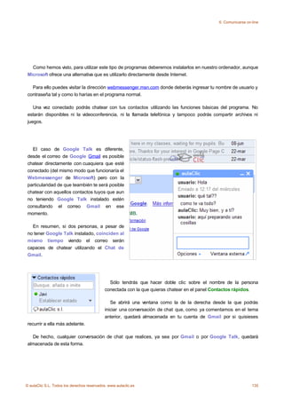 6. Comunicarse on-line




   Como hemos visto, para utilizar este tipo de programas deberemos instalarlos en nuestro ordenador, aunque
 Microsoft ofrece una alternativa que es utilizarlo directamente desde Internet.

   Para ello puedes visitar la dirección webmessenger.msn.com donde deberás ingresar tu nombre de usuario y
 contraseña tal y como lo harías en el programa normal.

    Una vez conectado podrás chatear con tus contactos utilizando las funciones básicas del programa. No
 estarán disponibles ni la videoconferencia, ni la llamada telefónica y tampoco podrás compartir archivos ni
 juegos.




   El caso de Google Talk es diferente,
 desde el correo de Google Gmail es posible
 chatear directamente con cuaquiera que esté
 conectado (del mismo modo que funcionaría el
 Webmessenger de Microsoft) pero con la
 particularidad de que teambién te será posible
 chatear con aquellos contactos tuyos que aun
 no teniendo Google Talk instalado estén
 consultando el correo Gmail en ese
 momento.

   En resumen, si dos personas, a pesar de
 no tener Google Talk instalado, coinciden al
 mismo tiempo viendo el correo serán
 capaces de chatear utilizando el Chat de
 Gmail.




                                               Sólo tendrás que hacer doble clic sobre el nombre de la persona
                                             conectada con la que quieras chatear en el panel Contactos rápidos.

                                                Se abrirá una ventana como la de la derecha desde la que podrás
                                             iniciar una conversación de chat que, como ya comentamos en el tema
                                             anterior, quedará almacenada en tu cuenta de Gmail por si quisieses
 recurrir a ella más adelante.

   De hecho, cualquier conversación de chat que realices, ya sea por Gmail o por Google Talk, quedará
 almacenada de esta forma.




© aulaClic S.L. Todos los derechos reservados. www.aulaclic.es                                                  135
 
