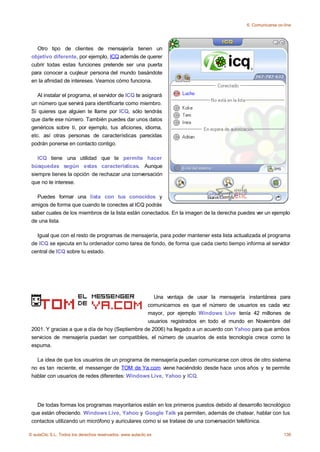 6. Comunicarse on-line




   Otro tipo de clientes de mensajería tienen un
 objetivo diferente, por ejemplo, ICQ además de querer
 cubrir todas estas funciones pretende ser una puerta
 para conocer a cuqleuir persona del mundo basándote
 en la afinidad de intereses. Veamos cómo funciona.

    Al instalar el programa, el servidor de ICQ te asignará
 un número que servirá para identificarte como miembro.
 Si quieres que alguien te llame por ICQ, sólo tendrás
 que darle ese número. También puedes dar unos datos
 genéricos sobre ti, por ejemplo, tus aficiones, idioma,
 etc. así otras personas de características parecidas
 podrán ponerse en contacto contigo.

    ICQ tiene una utilidad que te permite hacer
 búsquedas según estas características. Aunque
 siempre tienes la opción de rechazar una conversación
 que no te interese.

   Puedes formar una lista con tus conocidos y
 amigos de forma que cuando te conectes al ICQ podrás
 saber cuales de los miembros de la lista están conectados. En la imagen de la derecha puedes ver un ejemplo
 de una lista.

   Igual que con el resto de programas de mensajería, para poder mantener esta lista actualizada el programa
 de ICQ se ejecuta en tu ordenador como tarea de fondo, de forma que cada cierto tiempo informa al servidor
 central de ICQ sobre tu estado.




                                                    Una ventaja de usar la mensajería instantánea para
                                                 comunicarnos es que el número de usuarios es cada vez
                                                 mayor, por ejemplo Windows Live tenía 42 millones de
                                                 usuarios registrados en todo el mundo en Noviembre del
 2001. Y gracias a que a día de hoy (Septiembre de 2006) ha llegado a un acuerdo con Yahoo para que ambos
 servicios de mensajería puedan ser compatibles, el número de usuarios de esta tecnología crece como la
 espuma.

   La idea de que los usuarios de un programa de mensajería puedan comunicarse con otros de otro sistema
 no es tan reciente, el messenger de TOM de Ya.com viene haciéndolo desde hace unos años y te permite
 hablar con usuarios de redes diferentes: Windows Live, Yahoo y ICQ.




   De todas formas los programas mayoritarios están en los primeros puestos debido al desarrollo tecnológico
 que están ofreciendo. Windows Live, Yahoo y Google Talk ya permiten, además de chatear, hablar con tus
 contactos utilizando un micrófono y auriculares como si se tratase de una conversación telefónica.

© aulaClic S.L. Todos los derechos reservados. www.aulaclic.es                                              136
 