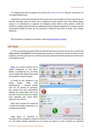 6. Comunicarse on-line



   Y la integración del envío de imágenes nos permite crear videoconferencias utilizando una webcam con
 una calidad bastante buena.

    Actualmente se están perfeccionando los Chats de voz para que la voz llegue en buenas condiciones y sin
 necesitar demasiado ancho de banda. Hay un programa que está teniendo mucho éxito llamado Skype,
 aunque no es estrictamente un programa de mensajería, permite hablar de forma gratuita a través del
 ordenador a cualquier parte del mundo con cualquiera que tenga instalado el programa. Es un programa que da
 una excelente calidad de sonido, aún con conexiones a Internet de bajo ancho de banda, como módems
 telefónicos.




       Para practicar un programa de mensajería, realiza el Ejercicio Admitir contactos.



VoIP. Skype

    VoIP es una tecnología que permite utilizar las redes de Internet para el envío de voz, de ahí su nombre VoIP
 (Voice over IP o Voz sobre IP). Esta tecnología esta causando una revolución en cuanto a la forma en la que
 la gente se comunica puesto que es muchísimo más barato utilizar la transmisión de datos por Internet que la
 red de telefonía normal.




   Skype es la primera empresa que ha
 entrado triunfalmente en este sector.
 Debido a su facilidad de uso y al formato
 que han sabido darle, Skype cada día está
 más presente en nuestros hogares.

    La ventaja de este programa es que
 puedes      chatear,     hablar,    crear
 videconferencias y compartir archivos
 como con los servicios de mensajería,
 pero además tiene otras características
 añadidas como poder hablar más de dos
 personas a la vez (Conferencia) o asignar
 tonos especiales para cuando llamen
 algunos de tus contactos.

   Todas estas funciones son propias de
 un cliente de mensajería instantánea y son
 completamente gratuitas.




    Luego Skype ha introducido la
 tecnología VoIP en el programa, creando los servivios de SkypeIn y SkypeOut. Ambos servicios de pago pero
 con unas tarifas ridículas comparadas con los precios que ofrecen en estos momentos las compañías


© aulaClic S.L. Todos los derechos reservados. www.aulaclic.es                                                  137
 