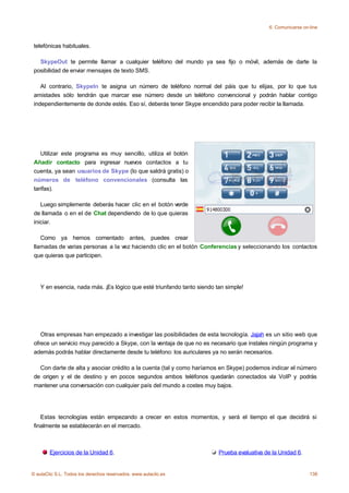 6. Comunicarse on-line



 telefónicas habituales.

   SkypeOut te permite llamar a cualquier teléfono del mundo ya sea fijo o móvil, además de darte la
 posibilidad de enviar mensajes de texto SMS.

    Al contrario, SkypeIn te asigna un número de teléfono normal del páis que tu elijas, por lo que tus
 amistades sólo tendrán que marcar ese número desde un teléfono convencional y podrán hablar contigo
 independientemente de donde estés. Eso sí, deberás tener Skype encendido para poder recibir la llamada.




    Utilizar este programa es muy sencillo, utiliza el botón
 Añadir contacto para ingresar nuevos contactos a tu
 cuenta, ya sean usuarios de Skype (lo que saldrá gratis) o
 números de teléfono convencionales (consulta las
 tarifas).

    Luego simplemente deberás hacer clic en el botón verde
 de llamada o en el de Chat dependiendo de lo que quieras
 iniciar.

    Como ya hemos comentado antes, puedes crear
 llamadas de varias personas a la vez haciendo clic en el botón Conferencias y seleccionando los contactos
 que quieras que participen.




    Y en esencia, nada más. ¡Es lógico que esté triunfando tanto siendo tan simple!




    Otras empresas han empezado a investigar las posibilidades de esta tecnología. Jajah es un sitio web que
 ofrece un servicio muy parecido a Skype, con la ventaja de que no es necesario que instales ningún programa y
 además podrás hablar directamente desde tu teléfono: los auriculares ya no serán necesarios.

   Con darte de alta y asociar crédito a la cuenta (tal y como haríamos en Skype) podemos indicar el número
 de origen y el de destino y en pocos segundos ambos teléfonos quedarán conectados vía VoIP y podrás
 mantener una conversación con cualquier país del mundo a costes muy bajos.




    Estas tecnologías están empezando a crecer en estos momentos, y será el tiempo el que decidirá si
 finalmente se establecerán en el mercado.



        Ejercicios de la Unidad 6.                                       Prueba evaluativa de la Unidad 6.


© aulaClic S.L. Todos los derechos reservados. www.aulaclic.es                                                138
 