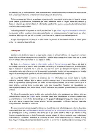 1. Introducción



 en el sentido que no está ordenada ni tiene unas reglas estrictas de funcionamiento que permitan asegurar que
 todo funciona correctamente, fundamentalmente en el aspecto del contenido.

    Podemos navegar por Internet y naufragar constantemente, encontrando enlaces que no llevan a ninguna
 parte, páginas que dan errores, formularios que fallan, vídeos que nunca se cargan, textos descuadrados y
 faltas de ortografía que claman al cielo. Y esto no sólo sucede en las páginas personales, también en portales
 que han costado mucho dinero.

   Todo esto puede dar la impresión de ser un pequeño caos ya que nadie asegura que todo funciona bien.
 Aunque esto también sucede en otros aspectos de la vida, hay veces que sales del cine pensando que te han
 tomado el pelo, hay libros que son muy malos, productos que no hacen lo que dice la etiqueta, etc.

    Aunque con el paso de los años se va produciendo un proceso de decantación natural, lo bueno queda
 arriba y lo malo se hunde en el fondo.




       Insegura.

    La información de Internet viaja de un lugar a otro a través de la línea teléfonica y la mayoría sin encriptar.
 Por lo tanto es posible interceptar una comunicación y obtener la información. Esto quiere decir que se puede
 leer un correo o obtener el número de una tarjeta de crédito.

    Es decir, si no hacemos nada la información viaja de forma insegura, pero hoy en día toda la
 información importante se encripta antes de enviarla por la red, y en el destino se desencripta. Además de otro
 tipo de medidas de seguridad. Por lo tanto las webs de sitios serios que trabajan con tarjetas de crédito,
 cuentas bancarias, etc, ofrecen un nivel de seguridad bastante alto. Un sitio web que trabaja con un servidor
 seguro se reconoce porque aparece un pequeño candado en la barra inferior del navegador.

     La inseguridad también se refiere a la existencia de virus informáticos que pueden afectar a nuestro
 ordenador personal, pudiendo llegar a borrar o inutilizar nuestros datos. Los virus suelen entrar a través de
 fallos de seguridad de los navegadores, del correo o al descargarse archivos. De la misma forma que en el
 caso anterior, podemos tomar medidas para evitar esta inseguridad. Actualizar los navegadores, no
 descargarse archivos de sitios sospechosos, no abrir correos de desconocidos, y tener instalado un programa
 antivirus.

    Por último, la inseguridad afecta también a los contenidos de los sitios web puesto que algunos sitios ven
 modificadas sus páginas por hackers. Estas intrusiones suelen tener componentes de protesta o revindicación
 y generalmente no tienen efectos demasiado graves. Un grupo elevado de personas pueden bloquear el correo
 de un sitio web si todas escriben correos a la vez. Muchos países están modificando las leyes para evitar
 comportamientos delictivos de esta clase.

    En resumen, podemos decir que partiendo de una situación de cierta falta de seguridad estamos llegando a
 una situación en la que cada vez es más seguro usar Internet, si tomamos las precauciones adecuadas.
 La opinión pública es muy sensible a estos temas por lo que se ha creado el mito de que Internet es muy
 insegura, cosa que tampoco es cierta. Por ejemplo, comprar a través de Internet puede ser igual o más seguro
 que hacerlo por otro medio. Realmente, el porcentaje de casos de fraude en la compra por Internet es muy
 bajo. Hoy en día se puede comprar con bastante garantía en la mayoría de los sitios web reconocidos y serios.




© aulaClic S.L. Todos los derechos reservados. www.aulaclic.es                                                    14
 