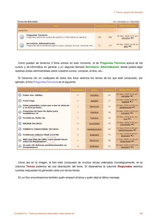 7. Foros y grupos de discusión




   Como puedes ver tenemos 2 foros activos en este momento, el de Preguntas Técnicas acerca de los
 cursos y de informática en general, y un segundo llamado Secretaría. Administración donde podeís dejar
 vuestras dudas administrativas sobre nuestros cursos, compras, envíos, etc...

    Si hacemos clic en cualquiera de estos dos foros veremos los temas de los que está compuesto, por
 ejemplo, el foro Preguntas Técnicas es el siguiente:




   Como ves en la imagen, el foro está compuesto de muchos temas ordenados cronológicamente, en la
 columna Temas podemos ver una descripción del tema. Si observamos la columna Respuestas veremos
 cuantas respuestas ha generado cada uno de los temas.

    En un foro encontraremos también quién empezó el tema y quién dejó el último mensaje.




© aulaClic S.L. Todos los derechos reservados. www.aulaclic.es                                                140
 