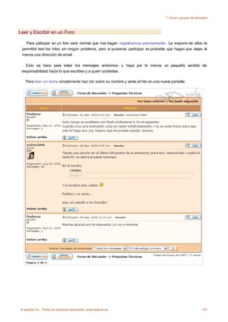 7. Foros y grupos de discusión



Leer y Escribir en un Foro

   Para paticipar en un foro será normal que nos hagan registrarnos previamente. La mayoría de ellos te
 permitirá leer los hilos sin ningún problema, pero si quisieras participar es probable que hagan que dejes al
 menos una dirección de email.

    Esto se hace para evitar los mensajes anónimos, y haya por lo menos un pequeño sentido de
 responsabilidad hacia lo que escribes y a quien contestas.

   Para leer un tema simplemente haz clic sobre su nombre y verás el hilo en una nueva pantalla:




© aulaClic S.L. Todos los derechos reservados. www.aulaclic.es                                                 141
 