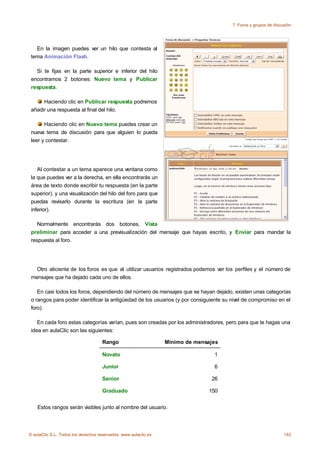 7. Foros y grupos de discusión




   En la imagen puedes ver un hilo que contesta al
 tema Animación Flash.

   Si te fijas en la parte superior e inferior del hilo
 encontramos 2 botones: Nuevo tema y Publicar
 respuesta.

      Haciendo clic en Publicar respuesta podremos
 añadir una respuesta al final del hilo.

       Haciendo clic en Nuevo tema puedes crear un
 nueva tema de discusión para que alguien lo pueda
 leer y contestar.




    Al contestar a un tema aparece una ventana como
 la que puedes ver a la derecha, en ella encontrarás un
 área de texto donde escribir tu respuesta (en la parte
 superior), y una visualización del hilo del foro para que
 puedas revisarlo durante la escritura (en la parte
 inferior).

    Normalmente encontrarás dos botones, Vista
 preliminar para acceder a una previsualización del mensaje que hayas escrito, y Enviar para mandar la
 respuesta al foro.




   Otro aliciente de los foros es que al utilizar usuarios registrados podemos ver los perfiles y el número de
 mensajes que ha dejado cada uno de ellos.

    En casi todos los foros, dependiendo del número de mensajes que se hayan dejado, existen unas categorías
 o rangos para poder identificar la antigüedad de los usuarios (y por consiguiente su nivel de compromiso en el
 foro).

    En cada foro estas categorías varían, pues son creadas por los administradores, pero para que te hagas una
 idea en aulaClic son las siguientes:

                                     Rango                       Mínimo de mensajes

                                     Novato                                      1

                                     Junior                                      6

                                     Senior                                     26

                                     Graduado                                  150


    Estos rangos serán visibles junto al nombre del usuario.




© aulaClic S.L. Todos los derechos reservados. www.aulaclic.es                                                  142
 