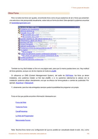 7. Foros y grupos de discusión



Otros Foros

   Pero no todos los foros son iguales, encontrarás foros como el que acabamos de ver o foros que presentan
 una estructura más jerarquizada visualmente, sobre todo en forma de árbol. Este ejemplo lo podemos encontrar
 en lawebdelprogramador.com:




   También es muy fácil instalar un foro en una página web, para que tú mismo puedas tener uno. Hay multitud
 de foros gratuitos, aunque uno de los mejores sin duda es phpBB.

    Si utilizamos un CMS (Content Managemment System), del estilo de PHP-Nuke, los foros ya vienen
 instalados, sino podemos instalar un foro tipo phpBB, o si no queremos calentarnos la cabeza con la
 instalación podemos utilizar directamente uno que se ofrezca de forma gratuita a cambio de publicidad. Por
 ejemplo, Boardhost o MelodySoft.

    Y, obviamente, para los más entregados siempre queda la posibilidad de programar uno propio.




    Foros en los que podrás encontrar información interesante son:


           Foros del Web

           Todos los Foros

           CanalPhotoshop

           La Web del Programador

           Macromedia Forums




    Nota: Muchos foros tienen una configuración tal que es posible ser actualizado desde la web, tal y como

© aulaClic S.L. Todos los derechos reservados. www.aulaclic.es                                                 143
 