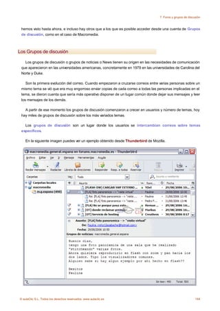 7. Foros y grupos de discusión



 hemos visto hasta ahora, e incluso hay otros que a los que es posible acceder desde una cuenta de Grupos
 de discusión, como en el caso de Macromedia.



Los Grupos de discusión

   Los grupos de discusión o grupos de noticias o News tienen su origen en las necesidades de comunicación
 que aparecieron en las universidades americanas, concretamente en 1979 en las universidades de Carolina del
 Norte y Duke.

    Son la primera evolución del correo. Cuando empezaron a cruzarse correos entre varias personas sobre un
 mismo tema se vió que era muy engorroso enviar copias de cada correo a todas las personas implicadas en el
 tema, se dieron cuenta que sería más operativo disponer de un lugar común donde dejar sus mensajes y leer
 los mensajes de los demás.

   A partir de ese momento los grupos de discusión comenzaron a crecer en usuarios y número de temas, hoy
 hay miles de grupos de discusión sobre los más variados temas.

   Los grupos de discusión son un lugar donde los usuarios se intercambian correos sobre temas
 específicos.

    En la siguiente imagen puedes ver un ejemplo obtenido desde Thunderbird de Mozilla.




© aulaClic S.L. Todos los derechos reservados. www.aulaclic.es                                                144
 