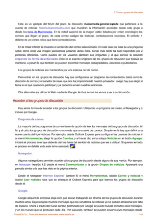 7. Foros y grupos de discusión




   Este es un ejemplo del forum del grupo de discusión macromedia.general.españa que pertenece a la
 cuenta de noticias forums.macromedia.com que muestran la información accesible desde este grupo o
 desde los foros de Macromedia. En la mitad superior de la imagen están listados por orden cronológico los
 correos que llegan al grupo, de cada correo cuelgan las distintas contestaciones recibidas. El símbolo +
 delante de un correo indica que tiene contestaciones.

   En la mitad inferior se muestra el contenido del correo seleccionado. En este caso se trata de una pregunta
 sobre cómo crear una imagen panoramica juntando varias fotos, donde más tarde ha sido respondido por 2
 personas diferentes. Como puedes ver los usuarios plantean sus preguntas y el que conoce la solución
 responde de forma desinteresada. Este es el espíritu originario de los grupos de discusión que todavía se
 mantiene, a pesar de que también se pueden encontrar mensajes desagradables, obscenos o publicitarios.

    Los grupos de noticias son mantenidos por una extensa red de correo.

    Para entrar en los grupos de discusión hay que configurarse un programa de correo dando datos como la
 dirección de correo y el servidor de news que nos ha proporcionado nuestro proveedor. Luego hay que elegir el
 tema en el que queremos participar y ya podemos enviar nuestras opiniones.

    Otra alternativa es utilizar la Web mediante Google. Ambos temas los vamos a ver a continuación.


Acceder a los grupos de discusión

    Hay varias formas de acceder a los grupos de discusión: Utilizando un programa de correo, el Navegador y o
 incluso por Google.

    Programa de correo.

    La mayoría de los programas de correo tienen la opción de leer los mensajes de los grupos de discusión. Al
 fin y al cabo los grupos de discusión no son más que una serie de correos. Simplemente hay que definir una
 nueva cuenta del tipo Noticias. Por ejemplo, desde Outlook Express para configurar las cuentas de noticias ir
 al menú Herramientas, elegir la opción Cuentas, y al hacer clic en la solapa Noticias en el botón Agregar
 iniciará el proceso en el que deberás dar los datos del servidor de noticias que vas a utilizar. Si quieres ver todo
 el proceso en detalle visita este tema avanzado      .

    Navegador.

   Algunos navegadores permiten acceder a los grupos de discusión desde alguno de sus menús. Por ejemplo,
 en Netscape (versión 4.5) desde el menú Communicator y la opción Grupos de noticias. Aparecerá una
 pantalla similar a la que has visto en la página anterior.

   Desde el navegador Internet Explorer (version 6) el menú Herramientas, opción Correo y noticias y
 opción Leer noticias hace que se arranque el Outlook Express para que leamos los grupos de discusión
 desde él.

    Google.

    Google adquirió la empresa Deja.com que estuvo trabajando en el tema de los grupos de discusión durante
 muchos años. Deja recopiló muchos mensajes que los servidores de noticias ya no podían almacenar por falta
 de espacio. Ahora a través del nuevo servicio potenciado por Google se puede buscar en todos esos mensajes,
 y en los nuevos que se producen cada día. Por supuesto, también se pueden enviar nuevos mensajes desde
© aulaClic S.L. Todos los derechos reservados. www.aulaclic.es                                                      145
 