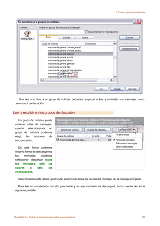 7. Foros y grupos de discusión




     Una vez suscritos a un grupo de noticias podremos empezar a leer y contestar sus mensajes como
  veremos a continuación.


Leer y escribir en los grupos de discusión

    Un grupo de noticias puede
 contener miles de mensajes,
 cuando seleccionamos un
 grupo de noticias podemos
 elegir   las    opciones   de
 sincronización.

    De esta forma podemos
 elegir la forma de descargarnos
 los      mensajes,     podemos
 seleccionar descargar todos
 los mensajes, sólo los
 nuevos        o     sólo    los
 encabezados.

    Seleccionando esta última opción sólo leeremos la línea del asunto del mensaje, no el mensaje completo.

    Para leer un encabezado haz clic para leerlo y en ese momento se descargará, como puedes ver en la
 siguiente pantalla:




© aulaClic S.L. Todos los derechos reservados. www.aulaclic.es                                                 148
 