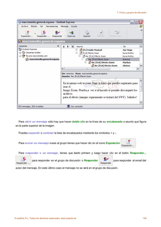 7. Foros y grupos de discusión




   Para abrir un mensaje sólo hay que hacer doble clic en la línea de su encabezado o asunto que figura
 en la parte superior de la imagen.

    Puedes expandir o contraer la lista de encabezados mediante los símbolos + y -.


    Para enviar un mensaje nuevo al grupo tienes que hacer clic en el icono Exposición                   .


    Para responder a un mensaje, tienes que leerlo primero y luego hacer clic en el botón Responder...

                 para responder en el grupo de discusión o Responder               para responder al email del

 autor del mensaje. En este último caso el mensaje no se verá en el grupo de discusión.




© aulaClic S.L. Todos los derechos reservados. www.aulaclic.es                                                  149
 