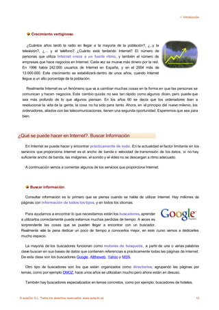 1. Introducción




        Crecimiento vertiginoso.


     ¿Cuántos años tardó la radio en llegar a la mayoria de la población?, ¿..y la
  televisión?, ¿... y el teléfono? ¿Cuánto está tardando Internet? El número de
  personas que utiliza Internet crece a un fuerte ritmo, y también el número de
  empresas que hace negocios en Internet. Cada vez se mueve más dinero por la red.
  En 1996 había 242.000 usuarios de Internet en España, y en el 2004 más de
  13.000.000. Este crecimiento se estabilizará dentro de unos años, cuando Internet
  llegue a un alto porcentaje de la población.

     Realmente Internet es un fenómeno que va a cambiar muchas cosas en la forma en que las personas se
  comunican y hacen negocios. Este cambio quizás no sea tan rápido como algunos dicen, pero puede que
  sea más profundo de lo que algunos piensan. En los años 60 se decía que los ordenadores iban a
  revolucionar la vida de la gente, la cosa no ha sido para tanto. Ahora, en el principio del nuevo milenio, los
  ordenadores, aliados con las telecomunicaciones, tienen una segunda oportunidad. Esperemos que sea para
  bien.




¿Qué se puede hacer en Internet?. Buscar Información

   En Internet se puede hacer y encontrar prácticamente de todo. En la actualidad el factor limitante en los
 servicios que proporciona Internet es el ancho de banda o velocidad de transmisión de los datos, si no hay
 suficiente ancho de banda, las imágenes, el sonido y el vídeo no se descargan a ritmo adecuado.

    A continuación vamos a comentar algunos de los servicios que proporciona Internet.




       Buscar información.

   Consultar información es lo primero que se piensa cuando se habla de utilizar Internet. Hay millones de
 páginas con información de todos los tipos, y en todos los idiomas.


    Para ayudarnos a encontrar lo que necesitamos están los buscadores, aprender
 a utilizarlos correctamente puede evitarnos muchas perdidas de tiempo. A veces es
 sorprendente las cosas que se pueden llegar a encontrar con un buscador.
 Realmente vale la pena dedicar un poco de tiempo a conocerlos mejor, en este curso vamos a dedicarles
 mucho espacio.

    La mayoria de los buscadores funcionan como motores de búsqueda, a partir de una o varias palabras
 clave buscan en sus bases de datos que contienen referencias a practicamente todas las páginas de Internet.
 De esta clase son los buscadores Google, Alltheweb, Yahoo y MSN.

   Otro tipo de buscadores son los que están organizados como directorios, agrupando las páginas por
 temas, como por ejemplo DMOZ, hace unos años se utilizaban mucho pero ahora están en desuso.

    También hay buscadores especializados en temas concretos, como por ejemplo, buscadores de hoteles.



© aulaClic S.L. Todos los derechos reservados. www.aulaclic.es                                                  15
 