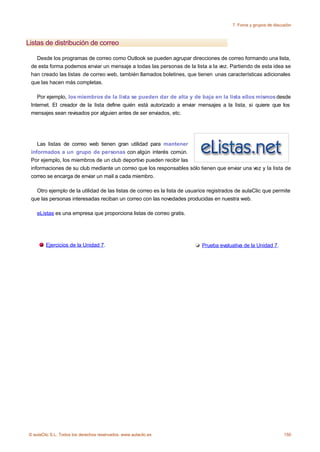 7. Foros y grupos de discusión



Listas de distribución de correo

   Desde los programas de correo como Outlook se pueden agrupar direcciones de correo formando una lista,
 de esta forma podemos enviar un mensaje a todas las personas de la lista a la vez. Partiendo de esta idea se
 han creado las listas de correo web, también llamados boletines, que tienen unas características adicionales
 que las hacen más completas.

    Por ejemplo, los miembros de la lista se pueden dar de alta y de baja en la lista ellos mismos desde
 Internet. El creador de la lista define quién está autorizado a enviar mensajes a la lista, si quiere que los
 mensajes sean revisados por alguien antes de ser enviados, etc.




    Las listas de correo web tienen gran utilidad para mantener
 informados a un grupo de personas con algún interés común.
 Por ejemplo, los miembros de un club deportivo pueden recibir las
 informaciones de su club mediante un correo que los responsables sólo tienen que enviar una vez y la lista de
 correo se encarga de enviar un mail a cada miembro.

   Otro ejemplo de la utilidad de las listas de correo es la lista de usuarios registrados de aulaClic que permite
 que las personas interesadas reciban un correo con las novedades producidas en nuestra web.

    eListas es una empresa que proporciona listas de correo gratis.




        Ejercicios de la Unidad 7.                                         Prueba evaluativa de la Unidad 7.




© aulaClic S.L. Todos los derechos reservados. www.aulaclic.es                                                    150
 