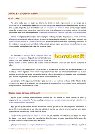 8. Comprar en Internet




Unidad 8. Comprar en Internet

Introducción

    Así como nadie pone en duda que Internet ha tenido un éxito impresionante en el campo de la
 comunicación, no está teniendo el éxito tan fulgurante que algunos anunciaban en el aspecto de las tiendas on-
 line. Quizás tenga algo que ver el hecho que los creadores de Internet tenían como principal objetivo
 desarrollar una tecnología que sirviese para interconectar ordenadores de forma que se pudiese intercambiar
 información entre ellos, pero seguramente no estaban pensando en crear un lugar para realizar compras.

    Internet no empezó a utilizarse para realizar compras hasta algunos años después de su puesta en marcha
 y fue como consecuencia del gran número de personas que empezó a utilizarla. A partir de ahí comenzó una
 adaptación de Internet al comercio electrónico, sobre todo en el aspecto de la seguridad y comodidad en
 los medios de pago, proceso que todavía no ha acabado ya que siguen apareciendo nuevas formas de pago
 que pretenden ser mejores que el pago con tarjeta de crédito.




    Por otro lado las ventajas de la compra a través de
 Internet son innegables. Se puede comprar cómodamente
 desde casa y en tiendas de todo el mundo. Todas las
 tiendas están a la misma distancia del usuario, cuesta exactamente un clic del ratón llegar a cualquiera de
 ellas.

    La rapidez con la que se puede comprar también es algo evidente, entrar en una tienda on-line seleccionar
 el artículo y hacer el pedido puede costar unos pocos minutos. Para los comerciantes también hay muchas
 ventajas, a través de una página web pueden llegar a millones de usuarios, no necesitan local ni empleados
 para mostrar sus productos, los pedidos les llegan instantáneamente, etc.

   Las compras on-line siguen aumentando y poco a poco se van haciendo en hueco en los hábitos de los
 consumidores, vamos a ver aspectos que nos ayudarán a entender cómo funciona todo esto y por lo tanto a
 comprar con más conocimiento de causa.



¿Qué se puede comprar en Internet?

   Alguien puede contestar apresuradamente diciendo que "en Internet se puede comprar de todo", y
 seguramente eso no es cierto. Por lo menos hay cosas que son apropiadas para comprar por Internet y otras
 cosas que son menos apropiadas.

   Algo que nos puede orientar en este aspecto es conocer qué es lo que está comprando actualmente la
 gente. Si miramos algunas de las listas de hábitos de compra por Internet veremos que hay unos pocos
 productos que acaparan casi todo el tráfico de ventas.

    Los productos y servicios que mejor se venden son, sin pretender ser exhaustivos, los discos, los libros,
 los viajes y reservas de hoteles, las consultas de datos bancarios, entradas para el cine, la formación, las
 subastas on-line, información de bolsa y pocos más.

    ¿Porqué todavía no se compran habitualmente productos alimenticios y ropa? Porque a la gente le

© aulaClic S.L. Todos los derechos reservados. www.aulaclic.es                                                151
 