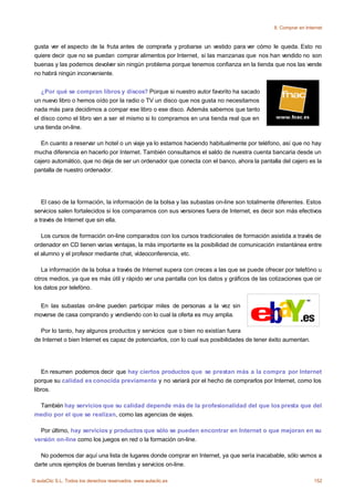 8. Comprar en Internet



 gusta ver el aspecto de la fruta antes de comprarla y probarse un vestido para ver cómo le queda. Esto no
 quiere decir que no se puedan comprar alimentos por Internet, si las manzanas que nos han vendido no son
 buenas y las podemos devolver sin ningún problema porque tenemos confianza en la tienda que nos las vende
 no habrá ningún inconveniente.


    ¿Por qué se compran libros y discos? Porque si nuestro autor favorito ha sacado
 un nuevo libro o hemos oído por la radio o TV un disco que nos gusta no necesitamos
 nada más para decidirnos a compar ese libro o ese disco. Además sabemos que tanto
 el disco como el libro van a ser el mismo si lo compramos en una tienda real que en
 una tienda on-line.

   En cuanto a reservar un hotel o un viaje ya lo estamos haciendo habitualmente por teléfono, así que no hay
 mucha diferencia en hacerlo por Internet. También consultamos el saldo de nuestra cuenta bancaria desde un
 cajero automático, que no deja de ser un ordenador que conecta con el banco, ahora la pantalla del cajero es la
 pantalla de nuestro ordenador.




    El caso de la formación, la información de la bolsa y las subastas on-line son totalmente diferentes. Estos
 servicios salen fortalecidos si los comparamos con sus versiones fuera de Internet, es decir son más efectivos
 a través de Internet que sin ella.

    Los cursos de formación on-line comparados con los cursos tradicionales de formación asistida a través de
 ordenador en CD tienen varias ventajas, la más importante es la posibilidad de comunicación instantánea entre
 el alumno y el profesor mediante chat, vídeoconferencia, etc.

    La información de la bolsa a través de Internet supera con creces a las que se puede ofrecer por telefóno u
 otros medios, ya que es más útil y rápido ver una pantalla con los datos y gráficos de las cotizaciones que oir
 los datos por telefóno.


   En las subastas on-line pueden participar miles de personas a la vez sin
 moverse de casa comprando y vendiendo con lo cual la oferta es muy amplia.

   Por lo tanto, hay algunos productos y servicios que o bien no existían fuera
 de Internet o bien Internet es capaz de potenciarlos, con lo cual sus posibilidades de tener éxito aumentan.




    En resumen podemos decir que hay ciertos productos que se prestan más a la compra por Internet
 porque su calidad es conocida previamente y no variará por el hecho de comprarlos por Internet, como los
 libros.

  También hay servicios que su calidad depende más de la profesionalidad del que los presta que del
 medio por el que se realizan, como las agencias de viajes.

   Por último, hay servicios y productos que sólo se pueden encontrar en Internet o que mejoran en su
 versión on-line como los juegos en red o la formación on-line.

   No podemos dar aquí una lista de lugares donde comprar en Internet, ya que sería inacabable, sólo vamos a
 darte unos ejemplos de buenas tiendas y servicios on-line.

© aulaClic S.L. Todos los derechos reservados. www.aulaclic.es                                                  152
 