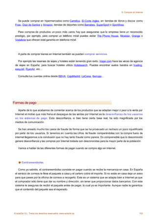 8. Comprar en Internet



   Se puede comprar en hipermercados como Carrefour, El Corte Ingles, en tiendas de libros y discos como
 Fnac, Diaz de Santos y Amazon, tiendas de deportes como Barrabes, SuperSport o SportArea.

   Para compras de productos un poco más caros hay que asegurarse que la empresa tiene un reconocido
 prestigio, por ejemplo, para comprar un teléfono móvil puedes visitar The Phone House, Movistar, Orange o
 Vodafone que ofrecen total garantía en telefonía móvil.




    A parte de comprar bienes en Internet también se pueden comprar servicios.

   Por ejemplo las reservas de viajes y hoteles están teniendo gran éxito. Viajar.com hace las veces de agencia
 de viajes en España; para buscar hoteles utiliza Hotelsearch. Puedes encontrar vuelos baratos en Vueling,
 easyJet, RyanAir, etc...

    Consulta tus cuentas online desde BBVA, CajaMadrid, LaCaixa, Ibercaja...




Formas de pago

    Aparte de lo que acabamos de comentar acerca de los productos que se adaptan mejor o peor a la venta por
 Internet el motivo que más frena el despegue de las ventas por Internet es la desconfianza de los usuarios
 en los sistemas de pago. Esta desconfianza, si bien tiene cierta base real, ha sido magnificada por los
 medios de comunicación.

    Se han aireado mucho los casos de fraude de forma que se ha provocado un rechazo un poco injustificado
 por parte de los usuarios. Si tenemos en cuenta las cifras de fraude comparándolas con la compra fuera de
 Internet llegaremos a la conclusión que no hay tanto fraude como parece. Es comprensible que lo desconocido
 genere desconfianza y las compras por Internet todavía son desconocidas para la mayor parte de la población.

    Vamos a hablar de las diferentes formas de pagar cuando se compra algo en Internet.




       Contrareembolso.

    Como ya sabréis, el contrareembolso consiste en pagar cuando se recibe la mercancia en casa. En España
 el servicio de correos te lleva el paquete a casa y el cartero cobra el importe. Si no estás en casa deja un aviso
 para que pases por la oficina de correos a recogerlo. Este es un sistema que se adapta bien a Internet ya que
 el comprador sólo tiene que dar su nombre y dirección, sin tener que proporcionar datos bancarios. Con este
 sistema te aseguras de recibir el paquete antes de pagar, lo cual ya es importante. Aunque nadie te garantiza
 que el contenido del paquete sea el esperado.




© aulaClic S.L. Todos los derechos reservados. www.aulaclic.es                                                    153
 