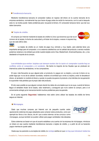 8. Comprar en Internet



      Transferencia bancaria.

  Mediante transferencia bancaria el comprador realiza en ingreso del dinero en la cuenta bancaria de la
empresa vendedora, normalmente hay que hacer el pago antes de recibir la mercancia, con lo cual si después
esta no se recibe puede haber problemas para recuperar el dinero. El comprador tampoco tiene que dar sus
datos bancarios.



       Tarjeta de crédito.

  Al comprar por Internet mediante la tarjeta de crédito lo único que tenemos que dar es el
número de la tarjeta, la fecha de caducidad y el titular de la tarjeta, a veces ni siquiera hay
que dar este último dato.


            La tarjeta de crédito es un medio de pago muy cómodo y muy rápido, pero además tiene una
importante ventaja para el comprador, si no estamos satisfechos con la calidad del producto o servicio recibido
podemos reclamar a la entidad que emite nuestra tarjeta como Visa, MasterCard, AmericanExpress, etc. y nos
devolverán el importe de la compra.




   Las entidades que emiten tarjetas casi siempre suelen dar la razón al comprador cuando hay un
conflicto entre el comprador y el vendedor. De hecho la mayoría de los fraudes que se producen en
Internet los sufren los vendedores, no los compradores.

   El caso más frecuente es que alguien pida un producto, lo pague con su tarjeta y una vez lo tiene en su
poder diga que no es de la calidad acordada, reclame a la entidad que emite su tarjeta y esta le devuelva el
dinero, el vendedor no recibirá el dinero y quizás no pueda recuperar el producto o los trámites de recuperación
le supondrán más pérdida que el propio valor del producto.

   El otro caso posible es que alguien compre dando los datos de una tarjeta que no es suya, cuando la factura
llegue al verdadero titular de la tarjeta, este reclamará y conseguirá que no le cobren la compra, pero si el
comerciante entregó ya la mercancia tendrá muchos problemas para recuperarla.

  En el punto siguiente Seguridad, hablaremos más sobre cómo utilizar las tarjetas de crédito de forma
segura en Internet.



       Micropagos.


    Dado que muchas compras por Internet son de pequeña cuantía están
 apareciendo sistemas de pago adaptados para comprar estos productos, como por
 ejemplo los libros o los discos, de ahí que a estos sitemas se les conozca como
 micropagos, aunque también se pueden utilizar para pagar cantidades más elevadas.

   Estos sistemas se basan en que el usuario establece una cuenta con la empresa de micropagos, introduce
 un dinero en esa cuenta mediante transferencia bancaria o tarjeta de crédito, y a partir de ahí va haciendo
 pagos mientras le quede saldo.

    Hasta aquí es parecido a una tarjeta de crédito, la ventaja estriba en que no hay que introducir todos los

© aulaClic S.L. Todos los derechos reservados. www.aulaclic.es                                                      154
 