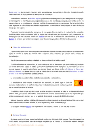 8. Comprar en Internet



 datos cada vez que se quiera hacer un pago, ya que aunque compremos en diferentes tiendas siempre lo
 haremos a través de la página web de la empresa de micropagos.

    De esta forma utilizamos el servidor seguro y otras medidas de seguridad que a la empresa de micropagos
 le interesa poner en marcha ya que su negocio depende de ello. Mientras que las pequeñas tiendas on-line no
 pueden disponer en ocasiones de todas las medidas de seguridad que son necesarias. Así la tienda on-line
 cede la gestión de los cobros a una empresa especializada a cambio de un comisión pero se libera de todo el
 trabajo que ello supone.

   Para que el sistema sea operativo la empresa de micropagos debería disponer de muchas tiendas asociadas
 de forma que los usuarios pudiesen elegir la tienda que más les guste. En Octubre de 2005 los sistemas de
 micropagos que más usuarios tienen son PayPal con más de 76 millones en todo el mundo, y el Honor
 System de Amazon que también se usa para hacer donaciones y que tiene 29 millones de usuarios.




       Pagos por teléfono móvil.

    Como consecuencia de la desconfianza que suscitan los sistemas de pago basados en dar el número de la
 tajeta de crédito a través de Internet están surgiendo otros sistemas que utilizan otros canales de
 comunicación.

    Uno de los que parece que tiene más éxito es el pago utilizando el teléfono móvil.

    El sistema funciona de esta manera, el usuario se da de alta en la empresa que gestiona los pagos dando
 una cuenta bancaria o tarjeta de crédito y un número de teléfono movil, la empresa le proporciona una clave
 secreta, cuando el usuario quiere hacer una compra desde una tienda on-line el sistema le llama por
 teléfono al móvil indicándole la compra que va a realizarse, si el usuario está de acuerdo introduce la clave
 secreta en el móvil y la compra queda autorizada.

    La compra sólo se puede realizar desde tiendas asociadas a este sistema.


   La seguridad de este sistema se basa en dos aspectos, en primer lugar la clave se
 comunica mediante la red de telefonía móvil, no a través de Internet, con lo cual es muy difícil
 que se pueda interceptar la llamada.

    En segundo lugar aunque alguien robase la clave secreta no le serviría de nada si no robase también el
 teléfono móvil, ya que este le haría falta para confirmar la compra. Se considera que es muy improbable que
 ambas cosas sucedan, siempre que no se grabe la clave secreta en la agenda del telefóno móvil.

   Además el uso del teléfono móvil también se puede proteger mediante la clave de la tajeta SIM, con lo cual
 habría que conocer dos claves secretas, la de la tarjeta SIM y la del sistema de pago.

    En Europa la empresa Paybox está implantando este sistema y cuenta ya con 500.000 usuarios.




       Envío de Cheques.

   Se puede enviar un cheque bancario a la tienda on-line por el importe de la compra. Este sistema es poco
 usado debido a la posibilidad de que el cheque se pierda por el camino. Si utilizas este sistema siempre

© aulaClic S.L. Todos los derechos reservados. www.aulaclic.es                                                   155
 