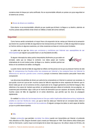 8. Comprar en Internet



 conviene enviar el cheque por carta certificada. No es recomendable utilizarlo en países con poca seguridad en
 el sistema de correos.




       Envío de dinero en metálico.

   Este sitema no es recomendable utilizarlo ya que puede que el dinero no llegue a su destino, además en
 muchos países está prohibido enviar dinero en billetes a través del correo ordinario.



Seguridad

   Como hemos venido comentando el mayor freno a la expansión de las ventas por Internet es la sensación
 que tienen los usuarios de falta de seguridad en las transacciones por Internet. La falta de seguridad se apoya
 en hechos ciertos en algunas ocasiones y en otras ocasiones se basa en rumores poco fundados.

    La parte real es que los datos que enviamos y recibimos por Internet son susceptibles de ser
 interceptados por alguien que pueda hacer un uso fraudulento de ellos.


    Si alguien intercepta los datos podría interpretarlos fácilmente ya que están sin
 encriptar, salvo que se indique lo contrario. Los datos pasan por muchos
 ordenadores de la red (nodos) antes de llegar a su destino, también podrían ser
 leídos en los servidores de salida o de llegada.

    La parte menos real de la falta de seguridad se refiere a la frecuencia con la que se producen hechos de este
 tipo. Si comparamos los fraudes entre las compras por Internet y las compras fuera de Internet la
 diferencia no será tan grande como creemos, aunque no tenemos datos exactos para poder hacer esta
 comparación.

    Las denuncias de pérdidas de dinero por parte de los compradores en Internet no parecen ser excesivas, lo
 que quizás ocurre es que se dan muchos casos de falta de seguridad en otros aspectos de Internet que no
 tienen nada que ver con el comercio on-line y repercuten en la imagen general de una Internet insegura. Nos
 referimos a los casos de hackers que entran en servidores web para alterar el contenido de sus páginas, en
 ocasiones para reinvindicar algo o sólo por el hecho de demostrar que son capaces de hacerlo, también hay
 muchos casos de falta de seguridad en el correo electrónico, que permite que los virus se propaguen
 rápidamente.

   En realidad los datos de las transacciones en las que están implicados datos bancarios y tarjetas de
 crédito no son tan fáciles de robar, ya que si bien los datos por Internet van sin encriptar estos datos sí
 viajan encriptados en la mayoría de las ocasiones. Si alguien consigue los datos no será capaz de leerlos
 ya que no podrá desencriptarlos.




       SSL

    Existen protocolos que permiten encriptar los datos cuando son transmitidos por Internet, el protocolo
 más utilizados es SSL (Segure Sockets Layer) creado por Netscape en 1994. Este sistema utiliza claves para
 cifrar la información, cuanto mayor es la longitud de la clave más segura es. Se utilizan claves de 40 bits y de

© aulaClic S.L. Todos los derechos reservados. www.aulaclic.es                                                  156
 
