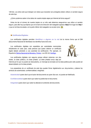 8. Comprar en Internet



 128 bits. Los sitios web que trabajan con datos que necesitan ser protegidos deben utilizar un servidor seguro
 de este tipo.

    ¿Cómo podemos saber si los datos de nuestra tarjeta viajan por Internet de forma segura?

   Antes de dar el número de nuestra tarjeta en un sitio web debemos asegurarnos que utiliza un servidor
 seguro, para ello hay que fijarse que en la barra de dirección del navegador aparece https:// en lugar de http://
 o que en la línea de estado, en la parte inferior del navegador se ve este icono   .




       Certificados Digitales

   Los certificados digitales permiten identificar a alguien en la red de la misma forma que el DNI
 (Documento Nacional de Identidad) nos identifica fuera de la red.


    Los certificados digitales son expedidos por autoridades reconocidas
 oficialmente en cada país, cada persona que quiera obtener un certificado
 digital deberá solicitarlo a una autoridad de certificación. Por ejemplo, en
 España la Fábrica Nacional de Moneda y Timbre, o en EE.UU VeriSign.

    Los certificados digitales son seguros porque utilizan sistemas con dos
 claves, la clave pública y la clave privada. La clave privada nunca viaja por
 Internet por lo que no puede ser descubierta, un mensaje se encripta con la clave pública pero sólo puede ser
 desencriptado con la clave privada.

   Los poseedores de un certificado de este tipo pueden firmar digitalmente sus documentos y obtener los
 servicios de autenticidad, confidencialidad, integridad.

    Autenticidad quiere decir que el autor del documento es quien dice ser, no puede ser falsificado.

    Confidencialidad quiere decir que nadie ha podido leer el documento.

    Integridad quiere decir que nadie ha alterado el contenido del documento.




© aulaClic S.L. Todos los derechos reservados. www.aulaclic.es                                                   157
 