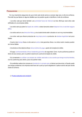 8. Comprar en Internet



Precauciones

   Es muy importante asegurarse de que el sitio web donde vamos a comprar algo sea un sitio de confianza.
 Para ello hay que fijarse en algunos detalles que nos pueden ayudar a identificar un sitio de confianza.

    - Los sitios web que tienen también una actividad fuera de Internet es más difícil que sean sitios web
 artificiales sin una empresa sólida.

   - Los sitios web que piden la tarjeta de crédito o datos bancarios deben disponer de un servidor seguro
 (SSL)

    - Los sitios web sin una dirección física y una ciudad donde estén ubicados no son muy recomendables.

    - Los sitios web que ofrecen productos de muy bajo precio o productos de dudosa legalidad son poco
 fiables.

   - Cuanto más tiempo lleva un sitio web en activo más garantías ofrece. Los sitios recién creados pueden
 ser menos fiables.

    - Una tienda on-line debería ofrecer otros medios de pago, aparte de la tarjeta de crédito.

    - El pago contrareembolso ofrece bastantes garantías de seguridad. Como mucho podríamos perder el
 dinero de esa compra, pero no podrían vaciarnos la cuenta de la tarjeta de crédito.

    - Es conveniente no utilizar una tarjeta de crédito asociada a una cuenta que tenga muchos fondos,
 si en la cuenta hay poco dinero, poco nos podrían robar.

    - Es preferible realizar las compras en tiendas de tu propio país, si tienes que denunciar un fraude puede
 que tengas problemas si la empresa está fuera de tu país ya que la legislación a aplicar será la del país donde
 reside el comercio.




        Prueba evaluativa de la Unidad 8.




© aulaClic S.L. Todos los derechos reservados. www.aulaclic.es                                                      158
 