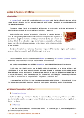 Unidad 9. Aprender en Internet

Introducción

   La educación por Internet está experimentando un gran auge, cada día hay más sitios web que ofrecen
 cursos on-line y cada vez hay más alumnos que siguen estos cursos y la mayoría se muestran satisfechos
 con la enseñanza recibida.

   Esto es así porque Internet es un excelente vehículo para la comunicación humana y la enseñanza es
 esencialmente un proceso de comunicación entre el profesor y el alumno.


    Hace bastantes años apareció la enseñanza a distancia, se utilizaba el correo y
 libros de autoaprendizaje. Más tarde cuando los ordenadores personales empezaron a
 popularizarse surgió la enseñanza asistida por ordenador (EAO) que consistía en
 sentarse delante de un ordenador y seguir las instrucciones que este iba dando, estos
 cursos eran más interactivos que los cursos por correo pero tenían el inconveniente de
 la falta de ayuda.

   Cuando el alumno tenía un problema se desanimaba porque era difícil encontrar a alguien que le ayudase y
 se encontraba en una situación que le dificultaba seguir con el curso.




   Este problema tiene una solución más fácil en Internet ya que es muy fácil obtener ayuda del profesor
 mediante el correo electrónico, el chat, la telefonía IP o la vídeoconferencia.

    Hoy ya es posible establecer una verdadera aula virtual si se dispone de suficiente ancho de banda.

    En una clase real, el alumno ve y oye al profesor realizar la explicación en la pizarra, también a sus
 compañeros, en un aula virtual el alumno también ve y oye al profesor, en lugar de la pizarra el soporte de la
 explicación es la pantalla del ordenador, el alumno puede preguntar en directo al profesor, el profesor puede ver
 la pantalla del alumno y darse cuenta de lo que está haciendo mal para corregirle. También es posible dejar
 que todos los alumnos vean las preguntas de sus compañeros y hablar con ellos.

   En este escenario el proceso educativo puede llevarse adelante perfectamente. En algunos casos, incluso
 con algunas ventajas sobre la enseñanza presencial. Por supuesto, también hay algunos inconvenientes.



Ventajas de la educación en Internet

       Sin desplazamientos

    El alumno no tiene que desplazarse al centro de enseñanza. Para personas con problemas de movilidad o
 que viven en sitios aislados es una gran ventaja. El no tener que desplazarse supone un ahorro importante en
 tiempo y en dinero.

       Sin horarios

   Es más fácil adaptar los horarios para realizar el estudio. Las actividades que no necesitan del profesor se
 pueden realizar a cualquier hora.
© aulaClic S.L. Todos los derechos reservados. www.aulaclic.es                                                159
 