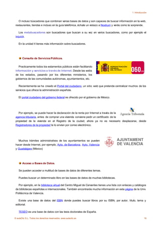 1. Introducción



    O incluso búscadores que combinan varias bases de datos y son capaces de buscar información en la web,
 restaurantes, tiendas e incluso en la guía telefónica, échale un vistazo a Noxtrum y verás como te sorprende.

    Los metabuscadores son buscadores que buscan a su vez en varios buscadores, como por ejemplo el
 ixquick.

    En la unidad 4 tienes más información sobre buscadores.




       Consulta de Servicios Públicos.


    Practicamente todos los estamentos públicos están facilitando
 información y servicios a través de Internet. Desde las webs
 de los estados, pasando por los diferentes ministerios, los
 gobiernos de las comunidades autónomas, ayuntamientos, etc.

   Recientemente se ha creado el Portal del ciudadano, un sitio web que pretende centralizar muchos de los
 servicios que ofrece la administración española.

    El portal ciudadano del gobierno federal es ofrecido por el gobierno de México.




    Por ejemplo, se puede hacer la declaración de la renta por Internet a través de la
 agencia tributaria, antes de comprar una vivienda conviene pedir un certificado de la
 propiedad de la vivienda en el Registro de la ciudad, ahora ya no es necesario desplazarse, desde
 Registradores de la propiedad te lo envían por correo electrónico.




   Muchos trámites administrativos de los ayuntamientos se pueden
 hacer desde Internet, por ejemplo, Ayto. de Barcelona, Ayto. Valencia
 y Guadalajara (México)




       Acceso a Bases de Datos.

    Se pueden acceder a multitud de bases de datos de diferentes temas.

    Puedes buscar un determinado libro en las bases de datos de muchas bibliotecas.

   Por ejemplo, en la biblioteca virtual del Centro Miguel de Cervantes tienes una lista con enlaces y catálogos
 de bibliotecas españolas e internacionales. También encontrarás mucha información en esta página de la Univ.
 Politécnica de Valencia.

   Existe una base de datos del ISBN donde puedes buscar libros por su ISBN, por autor, título, tema y
 editorial.

    TESEO es una base de datos con las tesis doctorales de España.

© aulaClic S.L. Todos los derechos reservados. www.aulaclic.es                                                  16
 