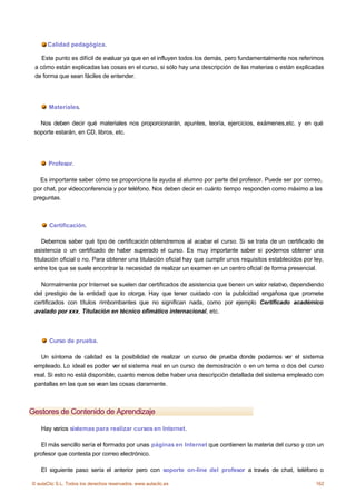 Calidad pedagógica.

    Este punto es difícil de evaluar ya que en el influyen todos los demás, pero fundamentalmente nos referimos
 a cómo están explicadas las cosas en el curso, si sólo hay una descripción de las materias o están explicadas
 de forma que sean fáciles de entender.




       Materiales.

   Nos deben decir qué materiales nos proporcionarán, apuntes, teoría, ejercicios, exámenes,etc. y en qué
 soporte estarán, en CD, libros, etc.




       Profesor.

   Es importante saber cómo se proporciona la ayuda al alumno por parte del profesor. Puede ser por correo,
 por chat, por vídeoconferencia y por teléfono. Nos deben decir en cuánto tiempo responden como máximo a las
 preguntas.



       Certificación.

     Debemos saber qué tipo de certificación obtendremos al acabar el curso. Si se trata de un certificado de
 asistencia o un certificado de haber superado el curso. Es muy importante saber si podemos obtener una
 titulación oficial o no. Para obtener una titulación oficial hay que cumplir unos requisitos establecidos por ley,
 entre los que se suele encontrar la necesidad de realizar un examen en un centro oficial de forma presencial.

   Normalmente por Internet se suelen dar certificados de asistencia que tienen un valor relativo, dependiendo
 del prestigio de la entidad que lo otorga. Hay que tener cuidado con la publicidad engañosa que promete
 certificados con títulos rimbombantes que no significan nada, como por ejemplo Certificado académico
 avalado por xxx, Titulación en técnico ofimático internacional, etc.



       Curso de prueba.

   Un síntoma de calidad es la posibilidad de realizar un curso de prueba donde podamos ver el sistema
 empleado. Lo ideal es poder ver el sistema real en un curso de demostración o en un tema o dos del curso
 real. Si esto no está disponible, cuanto menos debe haber una descripción detallada del sistema empleado con
 pantallas en las que se vean las cosas claramente.



Gestores de Contenido de Aprendizaje

    Hay varios sistemas para realizar cursos en Internet.

   El más sencillo sería el formado por unas páginas en Internet que contienen la materia del curso y con un
 profesor que contesta por correo electrónico.

    El siguiente paso sería el anterior pero con soporte on-line del profesor a través de chat, teléfono o

© aulaClic S.L. Todos los derechos reservados. www.aulaclic.es                                                  162
 
