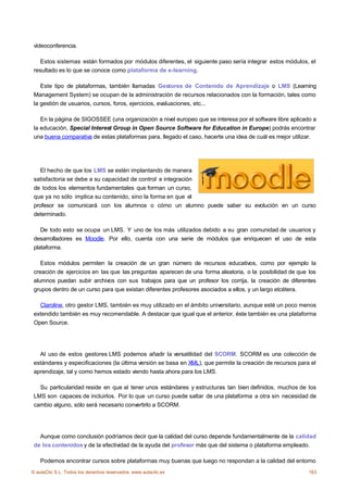 vídeoconferencia.

    Estos sistemas están formados por módulos diferentes, el siguiente paso sería integrar estos módulos, el
 resultado es lo que se conoce como plataforma de e-learning.

    Este tipo de plataformas, también llamadas Gestores de Contenido de Aprendizaje o LMS (Learning
 Management System) se ocupan de la administración de recursos relacionados con la formación, tales como
 la gestión de usuarios, cursos, foros, ejercicios, evaluaciones, etc...

    En la página de SIGOSSEE (una organización a nivel europeo que se interesa por el software libre aplicado a
 la educación, Special Interest Group in Open Source Software for Education in Europe) podrás encontrar
 una buena comparativa de estas plataformas para, llegado el caso, hacerte una idea de cuál es mejor utilizar.




    El hecho de que los LMS se estén implantando de manera
 satisfactoria se debe a su capacidad de control e integración
 de todos los elementos fundamentales que forman un curso,
 que ya no sólo implica su contenido, sino la forma en que el
 profesor se comunicará con los alumnos o cómo un alumno puede saber su evolución en un curso
 determinado.

    De todo esto se ocupa un LMS. Y uno de los más utilizados debido a su gran comunidad de usuarios y
 desarrolladores es Moodle. Por ello, cuenta con una serie de módulos que enriquecen el uso de esta
 plataforma.

    Estos módulos permiten la creación de un gran número de recursos educativos, como por ejemplo la
 creación de ejercicios en las que las preguntas aparecen de una forma aleatoria, o la posibilidad de que los
 alumnos puedan subir archivos con sus trabajos para que un profesor los corrija, la creación de diferentes
 grupos dentro de un curso para que existan diferentes profesores asociados a ellos, y un largo etcétera.

   Claroline, otro gestor LMS, también es muy utilizado en el ámbito universitario, aunque esté un poco menos
 extendido también es muy recomendable. A destacar que igual que el anterior, éste también es una plataforma
 Open Source.




   Al uso de estos gestores LMS podemos añadir la versatilidad del SCORM. SCORM es una colección de
 estándares y especificaciones (la última versión se basa en XML), que permite la creación de recursos para el
 aprendizaje, tal y como hemos estado viendo hasta ahora para los LMS.

   Su particularidad reside en que al tener unos estándares y estructuras tan bien definidos, muchos de los
 LMS son capaces de incluirlos. Por lo que un curso puede saltar de una plataforma a otra sin necesidad de
 cambio alguno, sólo será necesario convertirlo a SCORM.




   Aunque como conclusión podríamos decir que la calidad del curso depende fundamentalmente de la calidad
 de los contenidos y de la efectividad de la ayuda del profesor más que del sistema o plataforma empleado.

    Podemos encontrar cursos sobre plataformas muy buenas que luego no respondan a la calidad del entorno
© aulaClic S.L. Todos los derechos reservados. www.aulaclic.es                                              163
 