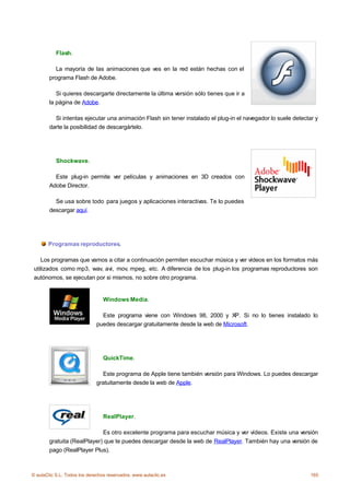 Flash.

          La mayoría de las animaciones que ves en la red están hechas con el
        programa Flash de Adobe.

           Si quieres descargarte directamente la última versión sólo tienes que ir a
        la página de Adobe.

          Si intentas ejecutar una animación Flash sin tener instalado el plug-in el navegador lo suele detectar y
        darte la posibilidad de descargártelo.




           Shockwave.

          Este plug-in permite ver películas y animaciones en 3D creados con
        Adobe Director.

          Se usa sobre todo para juegos y aplicaciones interactivas. Te lo puedes
        descargar aquí.




       Programas reproductores.

    Los programas que vamos a citar a continuación permiten escuchar música y ver vídeos en los formatos más
 utilizados como mp3, wav, avi, mov, mpeg, etc. A diferencia de los plug-in los programas reproductores son
 autónomos, se ejecutan por si mismos, no sobre otro programa.


                                 Windows Media.

                               Este programa viene con Windows 98, 2000 y XP. Si no lo tienes instalado lo
                             puedes descargar gratuitamente desde la web de Microsoft.




                                 QuickTime.

                               Este programa de Apple tiene también versión para Windows. Lo puedes descargar
                             gratuitamente desde la web de Apple.




                                 RealPlayer.

                             Es otro excelente programa para escuchar música y ver vídeos. Existe una versión
        gratuita (RealPlayer) que te puedes descargar desde la web de RealPlayer. También hay una versión de
        pago (RealPlayer Plus).



© aulaClic S.L. Todos los derechos reservados. www.aulaclic.es                                                 165
 