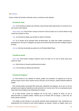 Formatos.

    Existen multitud de formatos multimedia, vamos a nombrar los más utilizados.


           Formatos de vídeo.

          wmv. Es el formato por defecto para Windows, estos archivos están práticamente sin comprimir por lo
        que ocupan mucho espacio.

          mpg, mpeg, mp4. Este formato consigue comprimir mucho los datos con lo cual los vídeos en mpg
        ocupan poco espacio en disco.

           mov. Es el formato de Apple, pero también se utiliza en Windows.

          swf. Es el formato de las películas Flash de Macromedia. Se utiliza para realizar animaciones y
        presentaciones. Para que tu navegador sea capaz de ver este formato tiene que tener instalado el plug-in
        de Flash.

           asf, asx. Este tipo de películas se pueden ver con Windows Media Player.




           Formatos de sonido.

          mp3, mp4. Este formato consigue comprimir mucho los datos con lo cual el sonido ocupa poco
        espacio en disco.

           wav. Este formato no comprime prácticamente los datos.

           wma. Es el formato por defecto para Windows.




           Formatos de Imágenes

           gif. Este formato es muy utilizado en Internet, emplea una compresión mu agresiva por lo que los
        archivos ocupan mucho menos espacio que los JPG pero, por el contrario, pierden bastante calidad de
        imagen.

          Este formato emplea únicamente 256 colores para representar las imágenes, por lo que no es muy
        apropiado para imágenes fotográficas de alta resolución con muchos tonos. Pero sí es apropiado para la
        mayor parte de las imágenes que habitualmente se utilizan.

           Es el mejor formato cuando las imágenes son de tipo texto y dibujos de líneas, ya que al
        descomprimirlas no perderán calidad, mientras que en el formato JPG los dibujos y, sobre todo, los
        textos, pierden resolución.

          Una ventaja de este formato es que permite presentar áreas transparentes. Esta característica es
        especialmente útil en Internet ya que ciertas imágenes, por ejemplo, retratos, se integran mejor en la

© aulaClic S.L. Todos los derechos reservados. www.aulaclic.es                                               166
 