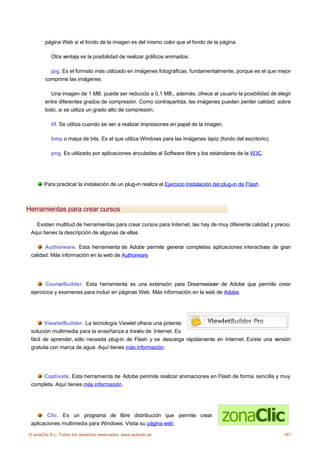 página Web si el fondo de la imagen es del mismo color que el fondo de la página.

           Otra ventaja es la posibilidad de realizar gráficos animados.

          jpg. Es el formato más utilizado en imágenes fotográficas, fundamentalmente, porque es el que mejor
        comprime las imágenes.

           Una imagen de 1 MB. puede ser reducida a 0,1 MB., además, ofrece al usuario la posibilidad de elegir
        entre diferentes grados de compresión. Como contrapartida, las imágenes pueden perder calidad, sobre
        todo, si se utiliza un grado alto de compresión.

           tif. Se utiliza cuando se van a realizar impresiones en papel de la imagen.

           bmp o mapa de bits. Es el que utiliza Windows para las imágenes tapiz (fondo del escritorio).

           png. Es utilizado por aplicaciones vinculadas al Software libre y los estándares de la W3C.




       Para practicar la instalación de un plug-in realiza el Ejercicio Instalación del plug-in de Flash.



Herramientas para crear cursos

   Existen multitud de herramientas para crear cursos para Internet, las hay de muy diferente calidad y precio.
 Aquí tienes la descripción de algunas de ellas.

       Authorware. Esta herramienta de Adobe permite generar completas aplicaciones interactivas de gran
 calidad. Más información en la web de Authorware.




        CourseBuilder. Esta herramienta es una extensión para Dreamweaver de Adobe que permite crear
 ejercicios y examenes para incluir en páginas Web. Más información en la web de Adobe.




        ViewletBuilder. La tecnología Viewlet ofrece una potente
 solución multimedia para la enseñanza a través de Internet. Es
 fácil de aprender, sólo necesita plug-in de Flash y se descarga rápidamente en Internet. Existe una versión
 gratuita con marca de agua. Aquí tienes más información.




     Captivate. Esta herramienta de Adobe perimite realizar animaciones en Flash de forma sencilla y muy
 completa. Aquí tienes más información.




        Clic. Es un programa de libre distribución que permite crear
 aplicaciones multimedia para Windows. Visita su página web.

© aulaClic S.L. Todos los derechos reservados. www.aulaclic.es                                              167
 