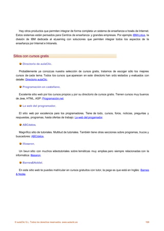Hay otros productos que permiten integrar de forma completa un sistema de enseñanza a través de Internet.
 Estos sistemas están pensados para Centros de enseñanza y grandes empresas. Por ejemplo IBM-Lotus, la
 división de IBM dedicada al eLearning con soluciones que permiten integrar todos los aspectos de la
 enseñanza por Internet e Intranets.



Sitios con cursos gratis

       Directorio de aulaClic.

   Probablemente ya conozcas nuestra selección de cursos gratis, tratamos de escoger sólo los mejores
 cursos de cada tema. Todos los cursos que aparecen en este directorio han sido visitados y evaluados con
 detalle: Directorio aulaClic.

       Programación en castellano.

   Excelente sitio web por los cursos propios y por su directorio de cursos gratis. Tienen cursos muy buenos
 de Java, HTML, ASP: Programación.net.

       La web del programador.

    El sitio web por excelencia para los programadores. Tiene de todo, cursos, foros, noticias, preguntas y
 respuestas, programas, hasta ofertas de trabajo: La web del progamador.

       ABCdatos.

   Magnífico sitio de tutoriales. Multitud de tutoriales. También tiene otras secciones sobre programas, trucos y
 buscadores: ABCdatos.

       Illasaron.

    Un beun sitio con muchos videotutoriales sobre temáticas muy amplias pero siempre relacionadas con la
 informática: Illasaron.

       Barnes&Noblel.

   En este sitio web te puedes matricular en cursos gratuitos con tutor, la pega es que está en Inglés: Barnes
 & Noble.




© aulaClic S.L. Todos los derechos reservados. www.aulaclic.es                                                168
 