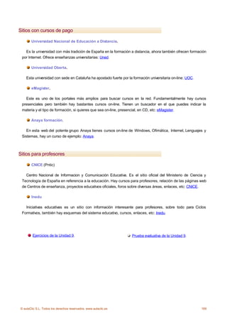 Sitios con cursos de pago

       Universidad Nacional de Educación a Distancia.

   Es la universidad con más tradición de España en la formación a distancia, ahora también ofrecen formación
 por Internet. Ofrece enseñanzas universitarias: Uned.

       Universidad Oberta.

    Esta universidad con sede en Cataluña ha apostado fuerte por la formación universitaria on-line: UOC.

       eMagister.

   Este es uno de los portales más amplios para buscar cursos en la red. Fundamentalmente hay cursos
 presenciales pero también hay bastantes cursos on-line. Tienen un buscador en el que puedes indicar la
 materia y el tipo de formación, si quieres que sea on-line, presencial, en CD, etc: eMagister.

       Anaya formación.

   En esta web del potente grupo Anaya tienes cursos on-line de Windows, Ofimática, Internet, Lenguajes y
 Sistemas, hay un curso de ejemplo: Anaya.



Sitios para profesores

       CNICE (Pntic)

   Centro Nacional de Informacion y Comunicación Educativa. Es el sitio oficial del Ministerio de Ciencia y
 Tecnología de España en referencia a la educación. Hay cursos para profesores, relación de las páginas web
 de Centros de enseñanza, proyectos educativos oficiales, foros sobre diversas áreas, enlaces, etc: CNICE.

       Inedu

   Iniciativas educativas es un sitio con información interesante para profesores, sobre todo para Ciclos
 Formativos, también hay esquemas del sistema educativo, cursos, enlaces, etc: Inedu.




        Ejercicios de la Unidad 9.                                 Prueba evaluativa de la Unidad 9.




© aulaClic S.L. Todos los derechos reservados. www.aulaclic.es                                              169
 