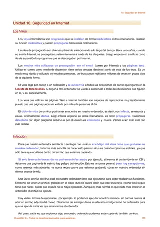 10. Seguridad en Internet




Unidad 10. Seguridad en Internet

Los Virus

   Los virus informáticos son programas que se instalan de forma inadvertida en los ordenadores, realizan
 su función destructiva y pueden propagarse hacia otros ordenadores.

    Las vías de propagación son diversas y han ido evolucionando a lo largo del tiempo. Hace unos años, cuando
 no existía Internet, se propagaban preferentemente a través de los disquetes. Luego empezaron a utilizar como
 vía de expansión los programas que se descargaban por Internet.

    Los medios más utilizados de propagación son el email (correo por Internet) y las páginas Web.
 Utilizar el correo como medio de dispersión tiene varias ventajas desde el punto de vista de los virus. Es un
 medio muy rápido y utilizado por muchas personas, un virus puede replicarse millones de veces en pocos días
 de la siguiente forma.

   El virus llega por correo a un ordenador y se autoenvía a todas las direcciones de correo que figuren en la
 Libreta de Direcciones. Al llegar a otro ordenador se vuelve a autoenviar a todas las direcciones que figuren
 en él, y así sucesivamente.

   Los virus que utilizan las páginas Web e Internet también son capaces de reproducirse muy rápidamente
 puesto que una página puede ser visitada por miles de personas al dia.

   El ciclo de vida de un virus podría ser este, entra en nuestro ordenador, es decir, nos infecta, se ejecuta y
 causa, normalmente, daños, luego intenta copiarse en otros ordenadores, es decir propagarse. Cuando es
 detectado por algún programa antivirus o por el usuario es eliminado y muere. Vamos a ver todo esto con
 más detalle.



Infección

   Para que nuestro ordenador se infecte o contagie con un virus, el código del virus tiene que grabarse en
 nuestro ordenador, la forma más sencilla de hacer esto para un virus es cuando copiamos archivos, ya que
 sólo tiene que ocultarse dentro del archivo que estamos copiando.

    Si sólo leemos información no podremos infectarnos, por ejemplo, si leemos el contenido de un CD o
 visitamos una página de la web no hay peligro de infección. Esto es la norma general, pero hay excepciones,
 como veremos más adelante, ya que a veces ocurre que estamos grabando cosas en nuestro ordenador sin
 darnos cuenta de ello.

    Una vez el archivo del virus está en nuestro ordenador tiene que ejecutarse para poder realizar sus funciones.
 El hecho de tener un archivo grabado en el disco duro no quiere decir que ese virus haya hecho todo lo que
 tiene que hacer, puede que todavía no se haya ejecutado. Aunque lo más normal es que nada más entrar en el
 ordenador el archivo se ejecute.

   Hay varias formas de ejecutarse, por ejemplo, lo podemos ejecutar nosotros mismos sin darnos cuenta al
 abrir un archivo adjunto del correo. Otra forma de autoejecutarse es alterar la configuración del ordenador para
 que se ejecute cada vez que arrancamos el ordenador.

    Así pues, cada vez que copiamos algo en nuestro ordenador podemos estar copiando también un virus.
© aulaClic S.L. Todos los derechos reservados. www.aulaclic.es                                                    170
 
