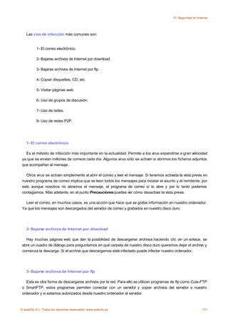 10. Seguridad en Internet




    Las vías de infección más comunes son:


           1- El correo electrónico.

           2- Bajarse archivos de Internet por download.

           3- Bajarse archivos de Internet por ftp.

           4- Copiar disquettes, CD, etc.

           5- Visitar páginas web.

           6- Uso de grupos de discusión.

           7- Uso de redes.

           8- Uso de redes P2P.




    1- El correo electrónico

   Es el método de infección más importante en la actualidad. Permite a los virus expandirse a gran velocidad
 ya que se envían millones de correos cada día. Algunos virus sólo se activan si abrimos los ficheros adjuntos
 que acompañan al mensaje.

   Otros virus se activan simplemente al abrir el correo y leer el mensaje. Si tenemos activada la vista previa en
 nuestro programa de correo implica que se leen todos los mensajes para mostar el asunto y el remitente, por
 esto aunque nosotros no abramos el mensaje, el programa de correo sí lo abre y por lo tanto podemos
 contagiamos. Más adelante, en el punto Precauciones puedes ver cómo desactivar la vista previa.

   Leer el correo, en muchos casos, es una acción que hace que se grabe información en nuestro ordenador.
 Ya que los mensajes son descargados del servidor de correo y grabados en nuestro disco duro.




    2- Bajarse archivos de Internet por download

   Hay muchas páginas web que dan la posibilidad de descargarse archivos haciendo clic en un enlace, se
 abre un cuadro de diálogo para preguntarnos en qué carpeta de nuestro disco duro queremos dejar el archivo y
 comienza la descarga. Si el archivo que descargamos está infectado puede infectar nuestro ordenador.




    3- Bajarse archivos de Internet por ftp

   Esta es otra forma de descargarse archivos por la red. Para ello se utilizan programas de ftp como Cute-FTP
 o SmartFTP, estos programas permiten conectar con un servidor y copiar archivos del servidor a nuestro
 ordenador y si estamos autorizados desde nuestro ordenador al servidor.



© aulaClic S.L. Todos los derechos reservados. www.aulaclic.es                                                   171
 