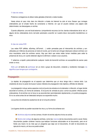 10. Seguridad en Internet



    7- Uso de redes.

    Podemos contagiarnos al utilizar redes globales (Internet) o redes locales.

    Hasta ahora el caso más claro de infección a través de Internet ha sido el virus Sasser que contagia
 ordenadores por el simple hecho de conectarse a Internet, sin que el usuario visitase una página web
 determinada o se descargase un archivo.

    Cuando utilizamos una red local estamos compartiendo recursos con los demás ordenadores de la red, si
 alguno de los ordenadores de la red está autorizado a escribir en nuestro disco duro podría transferirnos un
 virus.




    8- Uso de redes P2P.

    Las redes P2P (eMule, eDonkey, bitTorrent, ...) están pensadas para el intercambio de archivos y son
 utilizadas por millones de personas en todo el mundo, por lo tanto son el lugar ideal para colocar archivos con
 virus mezclados entre los archivos sanos. Hay que decir que estas redes toman medidas para evitar la
 presencia de virus y en cuanto detectan alguno lo eliminan o avisan a sus usuarios.

   Y volvemos a repetir: potencialmente cualquier medio de transmitir archivos es susceptible de usarse para
 enviar un virus.

    Sólo por el hecho de participar en un chat o grupo de discursión, enviando y recibiendo mensajes no
 significa que tengas que contagiarte.



Propagación

    La rápidez de propagación es el aspecto que determina que un virus tenga más o menos éxito. Los
 creadores de virus no paran de buscar nuevos métodos de propagación más rápidos y difíciles de detectar.

    La propagación incluye varios aspectos como el punto de entrada en el ordenador o infección, el lugar donde
 esconder el archivo y la forma de activarse. Si el punto de entrada es poco común se podrán infectar pocos
 ordenadores. Si el archivo con el virus no se esconde bien será detectado rápidamente y no podrá propagarse.
 Si no se activa antes de ser detectado tampoco se expandirá mucho.

    Los puntos de entrada los acabamos de ver en el punto anterior.




    Los lugares donde se pueden esconder los virus y su forma de activarse son:


              Archivos adjuntos en los correos. Al abrir el archivo adjunto el virus se activa.

             Dentro del código de algunos archivos, como las macros de los documentos word o excel. Estos
        documentos pueden contener macros que realizan funciones adicionales en el documento, pero en el
        fondo una macro no es más que un programa que viaja con el documento. Al abrir el documento se
        ejecuta la macro y el virus se puede activar.

© aulaClic S.L. Todos los derechos reservados. www.aulaclic.es                                                         173
 