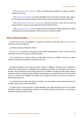 10. Seguridad en Internet



              En la memoria del ordenador. Desde la memoria puede ejecutarse en cualquier momento y
        copiarse a otro archivo.

              En archivos ejecutables. Los archivos ejecutables más comunes tienen extensión .exe o .com, y
        son los archivos que contienen programas. Estos archivos contienen código que se ejecuta al abrirlos.

             En los sectores de arranque de los discos. Cada vez que se lee un disco se lee el sector de
        arranque del disco, es pues un buen lugar para esconder el código del virus.

            En páginas web no confiables. Muchas empresas de pornografía instalan programas en nuestras
        computadoras para mandar publicidad o mostrar anuncios sin ningún tipo de filtro.




Daños y efectos causados

   El primer fin de un virus es propagarse y el segundo fin exhibirse, mostrar que existe. Si un virus no se
 exhibe será más dificil de detectar.

    La exhibición puede ser destructiva o festiva.

       La destructiva puede tener varios grados, desde inutilizar algún programa o borrar un fichero concreto
 hasta borrar el disco duro o bloquear el sistema operativo.

      La exhibición festiva puede consistir en mostar algún mensaje en la pantalla o hacer que un dibujo
 aparezca moviéndose por la pantalla o emitir algún sonido, etc.




   Hay algunos creadores de virus que sólo quieren mostrar su habilidad y demostrar que son capaces de
 encontrar las "puertas abiertas" o debilidades de los programas comerciales. Los ordenadores casi nunca se
 equivocan, pero los programas que los haces funcionar no son infalibles. Un programa puede contener millones
 de líneas de código, es posible que algún detalle se haya escapado a sus programadores, la misión del creador
 de virus es encontrar esos detalles que permiten que el programa funcione de una forma no prevista en
 determinadas situaciones.

   Los creadores de virus suelen tener afán de notoriedad, si su virus realiza una acción destructiva será más
 conocido y temido que si no hace nada dañino.

    En algunos casos y países las leyes no están adaptadas a las nuevas tecnologías por lo que los delitos
 informáticos pueden no estar tipificados, además un virus puede ser creado en un país con un vacío legal y
 expandirse desde ahí por todo el mundo.




© aulaClic S.L. Todos los derechos reservados. www.aulaclic.es                                                174
 