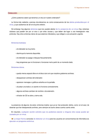 10. Seguridad en Internet



Detección

    ¿Cómo podemos saber que tenemos un virus en nuestro ordenador?

    La forma más evidente y penosa de enterarnos es como consecuencia de los daños producidos por el
 virus, y que acabamos de ver en el punto anterior.

   Sin embargo hay algunos síntomas que nos pueden alertar de la presencia de un virus. Hay síntomas
 dudosos que pueden ser por un virus o por otras causas y que deben dar lugar a una investigación más
 profunda. Hay otros síntomas claros de que estamos infectados y que obligan a una actuación urgente.




    Síntomas dudosos:


           - el ordenador va muy lento.

           - disminuye la memoria disponible.

           - el ordenador se apaga o bloquea frecuentemente.

           - hay programas que no funcionan o funcionan mal a partir de un momento dado.


    Síntomas claros.


           - queda menos espacio libre en el disco duro sin que nosotros grabemos archivos.

           - desaparecen archivos del ordenador.

           - aparecen mensajes o gráficos extraños en la pantalla.

           - al pulsar una tecla o un acento no funciona correctamente.

           - algunos archivos cambian de nombre o de extensión.

           - el lector de CD se abre y cierra solo.




   La presencia de algunos de estos síntomas implica que ya se han producido daños, como en el caso de
 observar que han desaparecido archivos, pero siempre es bueno darse cuenta cuanto antes.

   En resumen, cualquier acción extraña que no podamos asociar a ninguna otra causa puede ser
 causada por un virus.

      La mejor forma conocida de detectar un virus para los usuarios sin conocimientos de informática es
 ejecutar un programa antivirus.




© aulaClic S.L. Todos los derechos reservados. www.aulaclic.es                                                     175
 
