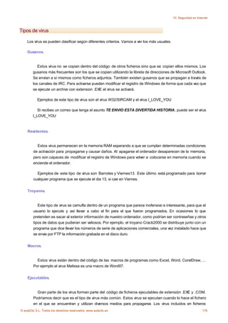 10. Seguridad en Internet



Tipos de virus

    Los virus se pueden clasificar según diferentes criterios. Vamos a ver los más usuales.

    Gusanos.


           Estos virus no se copian dentro del código de otros ficheros sino que se copian ellos mismos. Los
        gusanos más frecuentes son los que se copian utilizando la libreta de direcciones de Microsoft Outlook.
        Se envían a sí mismos como ficheros adjuntos. También existen gusanos que se propagan a través de
        los canales de IRC. Para activarse pueden modificar el registro de Windows de forma que cada vez que
        se ejecute un archivo con extension .EXE el virus se activará.

           Ejemplos de este tipo de virus son el virus W32/SIRCAM y el virus I_LOVE_YOU

           Si recibes un correo que tenga el asunto TE ENVIO ESTA DIVERTIDA HISTORIA, puede ser el virus
        I_LOVE_YOU



    Residentes.


           Estos virus permanecen en la memoria RAM esperando a que se cumplan determinadas condiciones
         de activación para propagarse y causar daños. Al apagarse el ordenador desaparecen de la memoria,
         pero son capaces de modificar el registro de Windows para volver a colocarse en memoria cuando se
         enciende el ordenador.

           Ejemplos de este tipo de virus son Barrotes y Viernes13. Este último está programado para borrar
         cualquier programa que se ejecute el dia 13, si cae en Viernes.


    Troyanos.


            Este tipo de virus se camufla dentro de un programa que parece inofensivo e interesante, para que el
         usuario lo ejecute y así llevar a cabo el fin para el que fueron programados. En ocasiones lo que
         pretenden es sacar al exterior información de nuestro ordenador, como podrían ser contraseñas y otros
         tipos de datos que pudieran ser valiosos. Por ejemplo, el troyano Crack2000 se distribuye junto con un
         programa que dice llevar los números de serie de aplicaciones comerciales, una vez instalado hace que
         se envie por FTP la información grabada en el disco duro.


    Macros.


           Estos virus están dentro del código de las macros de programas como Excel, Word, CorelDraw, ...
         Por ejemplo el virus Melissa es una macro de Word97.


    Ejecutables.


           Gran parte de los virus forman parte del código de ficheros ejecutables de extensión .EXE y .COM.
         Podríamos decir que es el tipo de virus más común. Estos virus se ejecutan cuando lo hace el fichero
         en el que se encuentran y utilizan diversos medios para propagarse. Los virus incluidos en ficheros
© aulaClic S.L. Todos los derechos reservados. www.aulaclic.es                                                     176
 