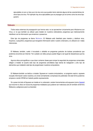 10. Seguridad en Internet



         ejecutables no son un tipo puro de virus sino que pueden tener además alguna de las características de
         otros tipos de virus. Por ejemplo hay virus ejecutables que se propagan por el correo como los virus tipo
         gusano.




Malware

    Todos estos sistemas de propagación que hemos visto no se aprovechan únicamente para infectarnos con
 Virus, si no que también se utilizan para instalar en nuestros ordenadores programas que maliciosamente
 interfieren con la información que envíamos o poseemos.

    Este tipo de programas se llama Malware. El Malware está diseñado para insertar y distribuir virus,
 troyanos, o pequeños programas que recogerán información sobre nuestro ordenador y lo utilizará con malas
 intenciones.




    El Malware, también, suele ir incrustado o añadido en programas gratuitos de dudosa procedencia que
 podemos encontrar por Internet. Ten cuidado con ellos porque pueden llegar a ser igual de desastrosos que los
 virus.

    Agunos sitios pornográficos o que dicen contener claves para romper la seguridad de programas comerciales
 obligan a instalar al usuario este tipo de programas camuflados bajo barras de navegación u otro tipo de
 elementos que instalarán este tipo de programasen nuestroa computadora.




    El Malware también se dedica a instalar Spyware en nuestra computadora, un programa espía o spyware
 recopila información sobre nosotros y lo envía normalmente a empresas de publicidad. De esta forma podemos
 empezar a recibir SPAM sin haberlo pedido expresamente.

   Si a pesar de todo el Spyware se instala en tu ordenador, existen herramientas anti-spyware (como Spybot)
 que recorren tu disco en busca de programas instalados que pudieran ser maliciosos (de ahí también el término
 Malware) y peligrosos para tu privacidad.




© aulaClic S.L. Todos los derechos reservados. www.aulaclic.es                                                    177
 