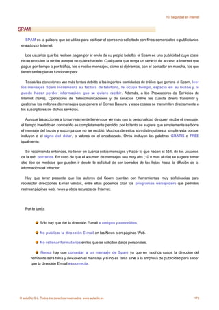 10. Seguridad en Internet



SPAM

   SPAM es la palabra que se utiliza para calificar el correo no solicitado con fines comerciales o publicitarios
 enviado por Internet.

    Los usuarios que los reciben pagan por el envío de su propio bolsillo, el Spam es una publicidad cuyo coste
 recae en quien la recibe aunque no quiera hacerlo. Cualquiera que tenga un servicio de acceso a Internet que
 pague por tiempo o por tráfico, lee o recibe mensajes, como si dijéramos, con el contador en marcha, los que
 tienen tarifas planas funcionan peor.

    Todas las conexiones van más lentas debido a las ingentes cantidades de tráfico que genera el Spam, leer
 los mensajes Spam incrementa su factura de teléfono, le ocupa tiempo, espacio en su buzón y le
 puede hacer perder información que se quiere recibir. Además, a los Proveedores de Servicios de
 Internet (ISPs), Operadores de Telecomunicaciones y de servicios Online les cuesta dinero transmitir y
 gestionar los millones de mensajes que genera el Correo Basura, y esos costes se transmiten directamente a
 los suscriptores de dichos servicios.

    Aunque las acciones a tomar realmente tienen que ver más con la personalidad de quien recibe el mensaje,
 el tiempo invertido en combatirlo es completamente perdido, por lo tanto se sugiere que simplemente se borre
 el mensaje del buzón y suponga que no se recibió. Muchos de estos son distinguibles a simple vista porque
 incluyen o el signo del dólar, o valores en el encabezado. Otros incluyen las palabras GRATIS o FREE
 igualmente.

    Se recomienda entonces, no tener en cuenta estos mensajes y hacer lo que hacen el 55% de los usuarios
 de la red: borrarlos. En caso de que el volumen de mensajes sea muy alto (10 o más al día) se sugiere tomar
 otro tipo de medidas que pueden ir desde la solicitud de ser borrados de las listas hasta la difusión de la
 información del infractor.

    Hay que tener presente que los autores del Spam cuentan con herramientas muy sofisticadas para
 recolectar direcciones E-mail válidas, entre ellas podemos citar los programas webspiders que permiten
 rastrear páginas web, news y otros recursos de Internet.




    Por lo tanto:


              Sólo hay que dar la dirección E-mail a amigos y conocidos.

              No publicar la dirección E-mail en las News o en páginas Web.

              No rellenar formularios en los que se soliciten datos personales.

              Nunca hay que contestar a un mensaje de Spam ya que en muchos casos la dirección del
        remitente será falsa y devuelven el mensaje y si no es falsa sirve a la empresa de publicidad para saber
        que la dirección E-mail es correcta.




© aulaClic S.L. Todos los derechos reservados. www.aulaclic.es                                                   178
 
