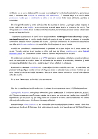 1. Introducción



 similitudes con el correo tradicional. Un mensaje es enviado por el remitente al destinatario. La persona que
 envía o remitente debe conocer la dirección del destinatario. El mensaje llega a un buzón donde
 permanece hasta que el destinatrio lo abre y lee el correo. Éste puede eliminarlo, guardarlo o
 contestarlo.

   El email permite escribir y enviar archivos entre dos cuentas de correo. La principal ventaja respecto al
 correo tradicional es su rapidez, en pocos minutos un email puede llegar a la otra punta del mundo. Otra
 ventaja es la comodidad, desde el ordenador lo hacemos todo, no tenemos que buscar sobres, sellos ni salir
 para echar la carta al buzón.

   Típicamente las direcciones de correo tienen la siguiente forma nombre@proveedor.extensión por ejemplo,
 juanlopez@hotmail.com el nombre puede elegirlo el usuario al crear la cuenta o asignarlo el proveedor
 combinando letras del nombre y apellidos del usuario. La principal característica de una dirección de correo es
 que debe ser única para cada uno, no puede haber dos direcciones de correo iguales.

    Cuando nos conectamos a Internet mediante un proveedor nos suelen asignar una o varias cuentas de
 correo. También podemos crear cuentas en sitios web que las ofrecen gratuitamente como hotmail,
 hispavista, yahoo, etc. Estas últimas pueden ocultar la identidad del propietario de la cuenta.

     Un problema creciente con el correo es el SPAM o correo no solicitado o publicitario, consiste en obtener
 listas de direcciones de correo a través de empresas que se dedican a recopilarlas y venderlas, y enviar
 correos con publicidad e incluso virus a personas que ni lo han solicitado ni autorizado.

    Por lo tanto conviene ser cuidadoso con a quien dejamos nuestra dirección de correo. Las direcciones del
 proveedor en la que figura nuestro nombre sólo hay que darlas en sitios de mucha seriedad mientras que las
 otras cuentas podemos ser menos precavidos, aunque en estas cuentas también es posible saber algunos
 datos del usuario.

    En el tema 5 veremos en profundidad todos estos temas.




    Hay dos formas básicas de utilizar el correo, a) A través de un programa de correo, o b) Mediante webmail.

    a) Programa de correo. Por ejemplo el Outlook Express de Microsoft, el Thunderbird de Mozilla, Eudora,
 etc. Estos son programas específicos para trabajar con el correo que tenemos que instalarnos en nuestro PC,
 la primera vez que se utilizan hay que configurarlos con los datos de la cuenta y servidor de correo. Por lo tanto
 sólo es práctico utilizarlos en el ordenador de casa y del trabajo.

   Pueden manejar varias cuentas a la vez sin importar quién nos haya proporcionado la cuenta. Tienen más
 opciones que el webmail. En la imagen de la página siguiente puedes ver el aspecto general del Outlook Express:




© aulaClic S.L. Todos los derechos reservados. www.aulaclic.es                                                    18
 