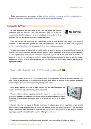 10. Seguridad en Internet




    Todas las precauciones se resumen en tres, utilizar un buen programa antivirus actualizado, no
  grabar archivos sin garantía y no abrir correos de remitente desconocido.




Eliminación de Virus

    Lo más importante en este tema de los virus es tomar las medidas
 preventivas para no infectarse. Una vez infectados, para un usuario sin
 conocimientos de informática, será un poco complicado eliminar el virus de su
 ordenador. Lo más sencillo es recurrir a un programa antivirus.

   Cada tipo de virus se elimina de una determinada forma, y cada virus concreto infecta unos archivos
 concretos, no hay una forma general que sirva para eliminar los virus de un tipo dado. Los programas
 antivirus suelen ser eficaces en la tarea de eliminar un virus de un ordenador.

   También puedes visitar la página web de los fabricantes de antivirus, algunos de ellos dan información para la
 desinfección manual de forma gratuita como por ejemplo, Panda. Realmente no es muy complicado eliminar
 un virus a partir de las instrucciones proporcionadas por las páginas web de los fabricantes de antivirus, el
 problema es que sin nos equivocamos podemos causar algunos desbarajustes en el sistema operativo ya que
 para eliminar un virus a mano hay que modificar, en muchas ocasiones, archivos del sistema operativo y del
 registro de Windows.




    Si quieres saber más sobre el registro de Windows visita nuestro avanzado         .




    En algunas ocasiones borrar el fichero que contiene el virus suele ser suficiente para eliminarlo, pero en
 otros casos no es tan fácil ya que el código del virus está dentro de archivos que contienen programas
 necesarios para que funcionen el ordenador y no se pueden borrar.


   Otras veces, además de borrar archivos también hay que borrar elementos del
 registro de Windows que permiten que el virus se active.

    Un buen antivirus debe ser capaz de detectar los virus antes de que infecten el
 ordenador, avisándonos para que no continuemos con la tarea que esta provocando
 la infección, normalmente la descarga o copia de un archivo o la lectura de un correo
 electrónico.

   Cuantos más virus sea capaz de detectar mejor será el antivirus, pero lo más importante es que ante la
 aparición de un nuevo virus sea capaz de ofrecer una solución en un corto periodo de tiempo y que además la
 ponga a disposición de sus clientes a través de una actualización por Internet, lo que asegura la mayor
 rapidez posible en la protección de los usuarios del programa antivirus.




    Para disponer de estos servicios hay que estar registrado como comprador del programa antivirus.

© aulaClic S.L. Todos los derechos reservados. www.aulaclic.es                                                   180
 