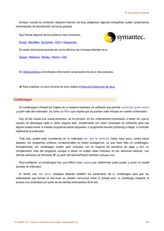 10. Seguridad en Internet



   Aunque cuando se producen ataques masivos de virus peligrosos algunas compañías suelen proporcionar
 herramientas de desinfección de forma gratuita.


    Aquí tienes algunos de los antivirus más conocidos:

    Panda, MacAffee, Symantec, AVG o Kaspersky.

    En estas direcciones puedes ver como eliminar los correspondientes virus:

    Sasser, MyDoom, Netsky, Nixem o Zafi.




    En Alerta-antivirus encontrarás información actual sobre los virus más actuales.




       Para practicar un poco el tema de virus realiza el Ejercicio Detección de virus.



Cortafuegos

    Un cortafuegos o firewal (en Inglés) es un sistema hardware y/o software que permite controlar quién entra
 y quién sale del ordenador. Es como un filtro que impide que se puedan colar intrusos en nuestro ordnenador.

    Hoy en día existe una nueva amenaza, es la intrusión en los ordenadores conectados a redes sin que el
 usuario se descargue nada ni visite ninguna web, simplemente con estar conectado es suficiente para que
 alguien pueda entrar e instalar programas espía (spyware) o programas fraudes (phishing) o llegar a controlar
 totalmente el ordenador.

    Todo esto puede estar sucediendo en tu ordenador sin que te enteres, hasta hace poco, contra estos
 ataques, los programas antivirus convencionales no solían protegernos, ya que hace falta un cortafuegos.
 Actualemente, los cortafuegos suelen venir incluidos con la mayoría de aantivirus de pago y son un
 complemento más del programa, aunque a veces no suelen estar incluidos en las versiones básicas. Las
 últimas versiones de Windows XP (a partir del ServicePack2) también incluyen uno.

   Para configurar un cortafuegos hay que definir unas reglas que determinan quien puede y quien no puede
 acceder al ordenador..

    Si tienes una red local instalada deberás redefinir los parámetros de tu cortafuegos para que los
 ordenadores que forman la red local se puedan comunicar entre sí porque sino, tu cortafuego impedirá el
 acceso a tu ordenador por parte de los demás ordenadores de la red.




© aulaClic S.L. Todos los derechos reservados. www.aulaclic.es                                                 181
 