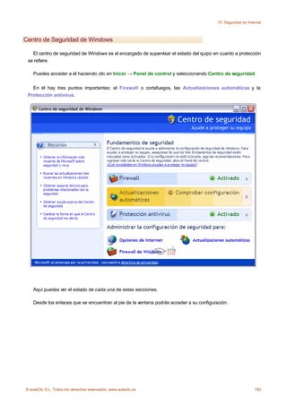 10. Seguridad en Internet



Centro de Seguridad de Windows

   El centro de seguridad de Windows es el encargado de supervisar el estado del quipo en cuanto a protección
 se refiere.

    Puedes acceder a él haciendo clic en Inicio → Panel de control y seleccionando Centro de seguridad.

   En él hay tres puntos importantes: el Firewall o cortafuegos, las Actualizaciones automáticas y la
 Protección antivirus.




    Aquí puedes ver el estado de cada una de estas secciones.

    Desde los enlaces que se encuentran al pie de la ventana podrás acceder a su configuración.




© aulaClic S.L. Todos los derechos reservados. www.aulaclic.es                                                 182
 