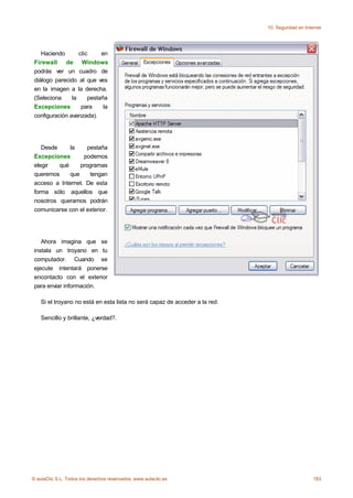 10. Seguridad en Internet




    Haciendo       clic     en
 Firewall    de Windows
 podrás ver un cuadro de
 diálogo parecido al que ves
 en la imagen a la derecha.
 (Seleciona     la     pestaña
 Excepciones        para     la
 configuración avanzada).




    Desde     la     pestaña
 Excepciones       podemos
 elegir   qué     programas
 queremos     que     tengan
 acceso a Internet. De esta
 forma sólo aquellos que
 nosotros queramos podrán
 comunicarse con el exterior.




    Ahora imagina que se
 instala un troyano en tu
 computador. Cuando se
 ejecute intentará ponerse
 encontacto con el exterior
 para enviar información.

    Si el troyano no está en esta lista no será capaz de acceder a la red.

    Sencillo y brillante, ¿verdad?.




© aulaClic S.L. Todos los derechos reservados. www.aulaclic.es                                    183
 