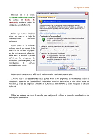10. Seguridad en Internet




    Haciendo clic en el enlace
 Actualizaciones automáticas (en
 la ventana del Centro de
 seguridad) abrirás el cuadro de
 diálogo que ves a tu derecha.




    Desde aquí podemos controlar
 cómo se producirá el flujo de
 actualizaciones      ennuestro
 ordenador.

    Como dijimos en un aprartado
 anterior, una de las causas de la
 infección son los fallos o agujeros
 en los programas que utilizamos,
 entre ellos el sistema operativo
 (Windows), los programas de
 navegación (Internet Explorer) o de
 reproducción       de      archivos
 (Windows Media Player).




    Ambos productos pertenecen a Microsoft, por lo que se ha creado está característica.

   A medida que se van descubriendo nuevos puntos flacos en los programas, se van liberando parches o
 soluciones. Utilizando las Actualizaciones automáticas podemos asegurarnos de que nuestra copia de
 Windows, y todos los programas vinculados a él, funcionan correctamente y están protegidos de ataques
 externos.




   Utiliza las opciones que ves a tu derecha para configurar el modo en el que estas actualizaciones se
 descargarán y se intalarán.




© aulaClic S.L. Todos los derechos reservados. www.aulaclic.es                                                  184
 