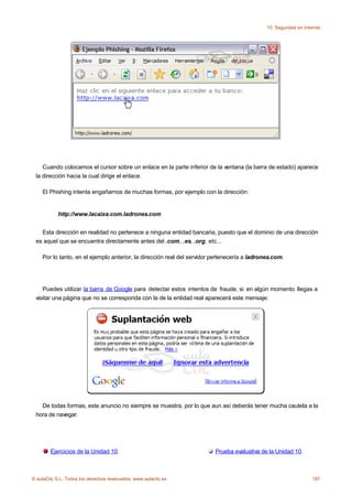 10. Seguridad en Internet




    Cuando colocamos el cursor sobre un enlace en la parte inferior de la ventana (la barra de estado) aparece
 la dirección hacia la cual dirige el enlace.

    El Phishing intenta engañarnos de muchas formas, por ejemplo con la dirección:


            http://www.lacaixa.com.ladrones.com


   Esta dirección en realidad no pertenece a ninguna entidad bancaria, puesto que el dominio de una dirección
 es aquel que se encuentra directamente antes del .com, .es, .org, etc...

    Por lo tanto, en el ejemplo anterior, la dirección real del servidor pertenecería a ladrones.com.




    Puedes utilizar la barra de Google para detectar estos intentos de fraude, si en algún momento llegas a
 visitar una página que no se corresponda con la de la entidad real aparecerá este mensaje:




   De todas formas, este anuncio no siempre se muestra, por lo que aun así deberás tener mucha cautela a la
 hora de navegar.




        Ejercicios de la Unidad 10.                                      Prueba evaluativa de la Unidad 10.



© aulaClic S.L. Todos los derechos reservados. www.aulaclic.es                                                     187
 
