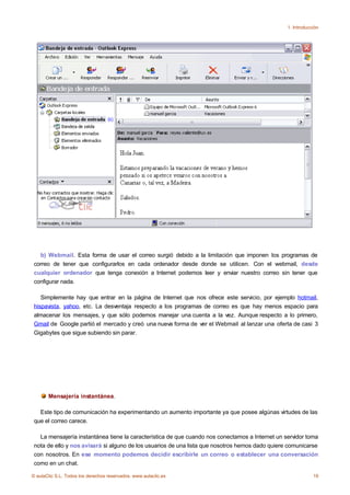 1. Introducción




   b) Webmail. Esta forma de usar el correo surgió debido a la limitación que imponen los programas de
 correo de tener que configurarlos en cada ordenador desde donde se utilicen. Con el webmail, desde
 cualquier ordenador que tenga conexión a Internet podemos leer y enviar nuestro correo sin tener que
 configurar nada.

    Simplemente hay que entrar en la página de Internet que nos ofrece este servicio, por ejemplo hotmail,
 hispavista, yahoo, etc. La desventaja respecto a los programas de correo es que hay menos espacio para
 almacenar los mensajes, y que sólo podemos manejar una cuenta a la vez. Aunque respecto a lo primero,
 Gmail de Google partió el mercado y creó una nueva forma de ver el Webmail al lanzar una oferta de casi 3
 Gigabytes que sigue subiendo sin parar.




       Mensajería instantánea.

   Este tipo de comunicación ha experimentando un aumento importante ya que posee algúnas virtudes de las
 que el correo carece.

   La mensajería instantánea tiene la característica de que cuando nos conectamos a Internet un servidor toma
 nota de ello y nos avisará si alguno de los usuarios de una lista que nosotros hemos dado quiere comunicarse
 con nosotros. En ese momento podemos decidir escribirle un correo o establecer una conversación
 como en un chat.

© aulaClic S.L. Todos los derechos reservados. www.aulaclic.es                                               19
 