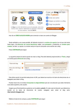 11. Los Blogs




    Haz clic en CREE SU BLOG AHORA para comenzar a crear una cuenta con Blogger.




   Serás redirigido a una nueva pantalla, allí deberás introducir tu nombre de usuario (con el que más tarde
 harás login), una dirección de correo electrónico válida, una contraseña y finalmente, un nombre para
 mostrar, es decir, un apodo o tu nombre real por el que te conocerán como escritor de tu blog.

    Pulsa CONTINUAR para seguir.




   La siguiente ventana te dará la opción de crear un blog. Para ello deberás proporcionarle un Título y elegir
 un nombre para la Dirección de tu blog:




   Esta última opción te permitirá seleccionar el URL que deberá ser escrito en la barra de direcciones de un
 navegador para visitar tu blog.

   Puedes hacer clic en el enlace Comprobar la disponibilidad para ver si la dirección que estás intentando
 no la está ocupando y otro usuario.

    Imagina que al final decidimos quedarnos con la palabra aulaclic. En este caso la dirección que deberemos
 escribir en la barra de direcciones de nuestro navegador para visitar el blog sería:
 http://aulaclic.blogspot.com.




    Rellena el resto de los campos y pulsa CONTINUAR para seguir.


© aulaClic S.L. Todos los derechos reservados. www.aulaclic.es                                               190
 